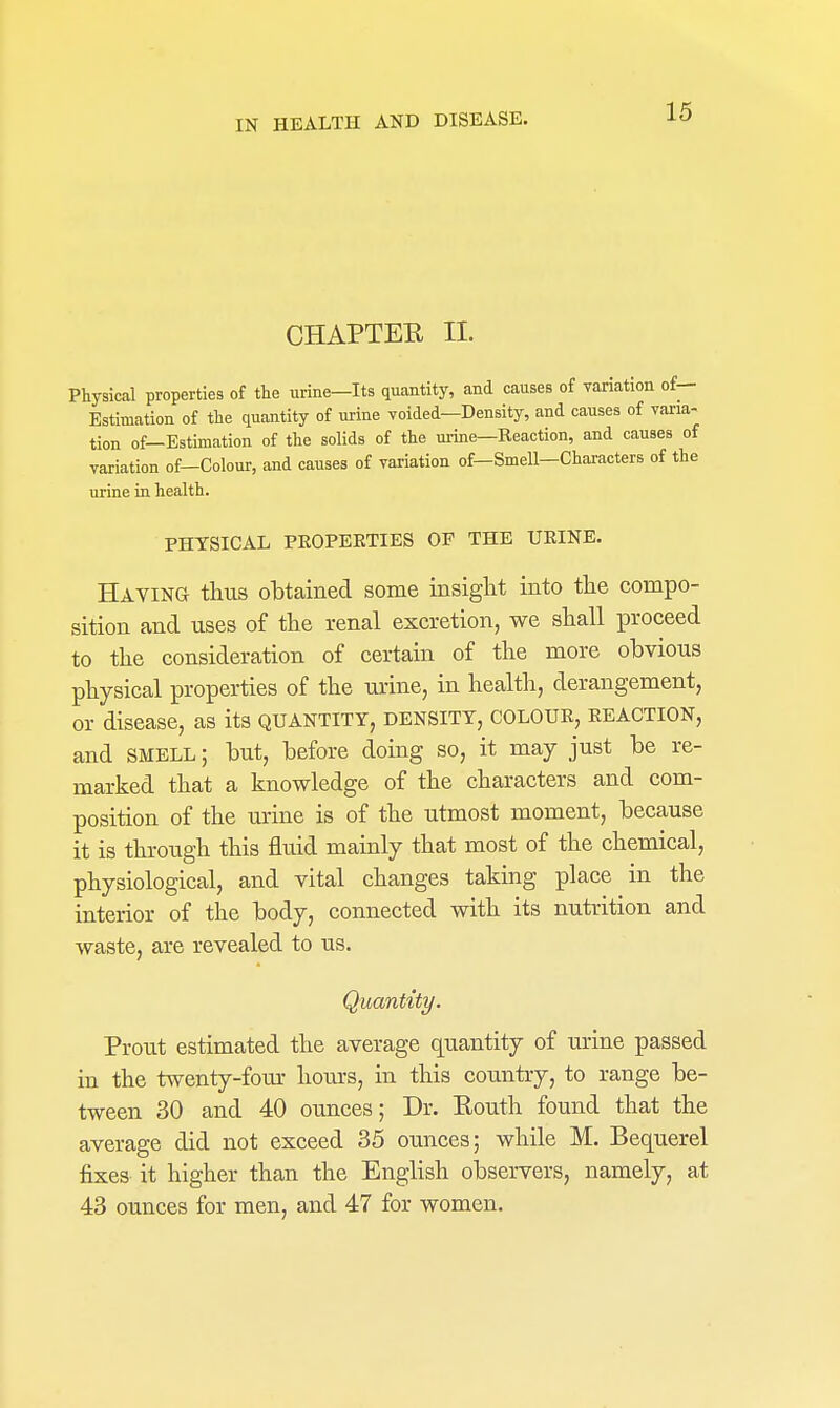 CHAPTEE 11. Physical properties of the urine—Its quantity, and causes of variation of— Estimation of the quantity of urine voided—Density, and causes of varia- tion of—Estimation of the solids of the urine—Reaction, and causes of variation of—Colour, and causes of variation of—Smell-Characters of the urine in health. PHYSICAL PEOPEETIES OF THE UEINE. HAViNa thus obtained some insight into the compo- sition and uses of the renal excretion, we shall proceed to the consideration of certain of the more obvious physical properties of the urine, in health, derangement, or disease, as its quantity, density, coloue, eeaction, and SMELL; but, before doing so, it may just be re- marked that a knowledge of the characters and com- position of the urine is of the utmost moment, because it is through this fluid mainly that most of the chemical, physiological, and vital changes taking place in the interior of the body, connected with its nutrition and waste, are revealed to us. Quantity. Prout estimated the average quantity of urine passed in the twenty-four hours, in this country, to range be- tween 30 and 40 ounces; Dr. Kouth found that the average did not exceed 35 ounces; while M. Bequerel fixes it higher than the English observers, namely, at 43 ounces for men, and 47 for women.