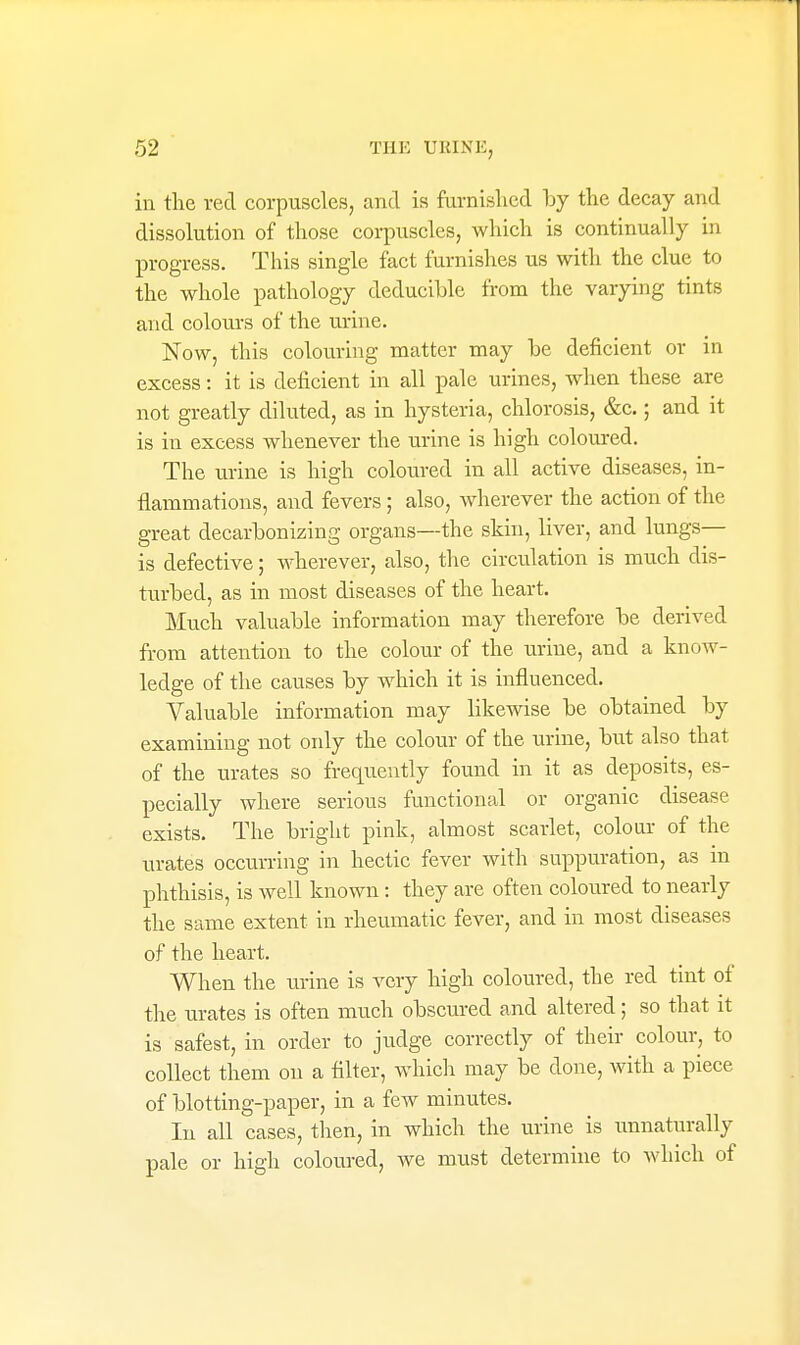 in tlie red corpuscles, and is furnished by the decay and dissolution of those corpuscles, which is continually in progress. This single fact furnishes us with the clue to the whole pathology deducihle from the varying tints and colours of the urine. Now, this colouring matter may he deficient or in excess: it is deficient in all pale urines, when these are not greatly diluted, as in hysteria, chlorosis, &c.; and it is in excess whenever the urine is high coloured. The urine is high coloured in all active diseases, in- flammations, and fevers; also, wherever the action of the great decarhonizing organs—the skin, liver, and lungs— is defective; wherever, also, the circulation is much dis- turbed, as in most diseases of the heart. Much valuable information may therefore he derived from attention to the colour of the urine, and a know- ledge of the causes by which it is influenced. Valuable information may likewise be obtained by examining not only the colour of the urine, but also that of the urates so frequently found in it as deposits, es- pecially where serious functional or organic disease exists. The bright pink, almost scarlet, colour of the urates occurring in hectic fever with suppuration, as in phthisis, is well known: they are often coloured to nearly the same extent in rheumatic fever, and in most diseases of the heart. When the urine is very high coloured, the red tint of the urates is often much obscured and altered; so that it is safest, in order to judge correctly of their colour, to collect them on a filter, which may be done, with a piece of blotting-paper, in a few minutes. In all cases, then, in which the urine is unnaturally pale or high coloured, we must determine to which of