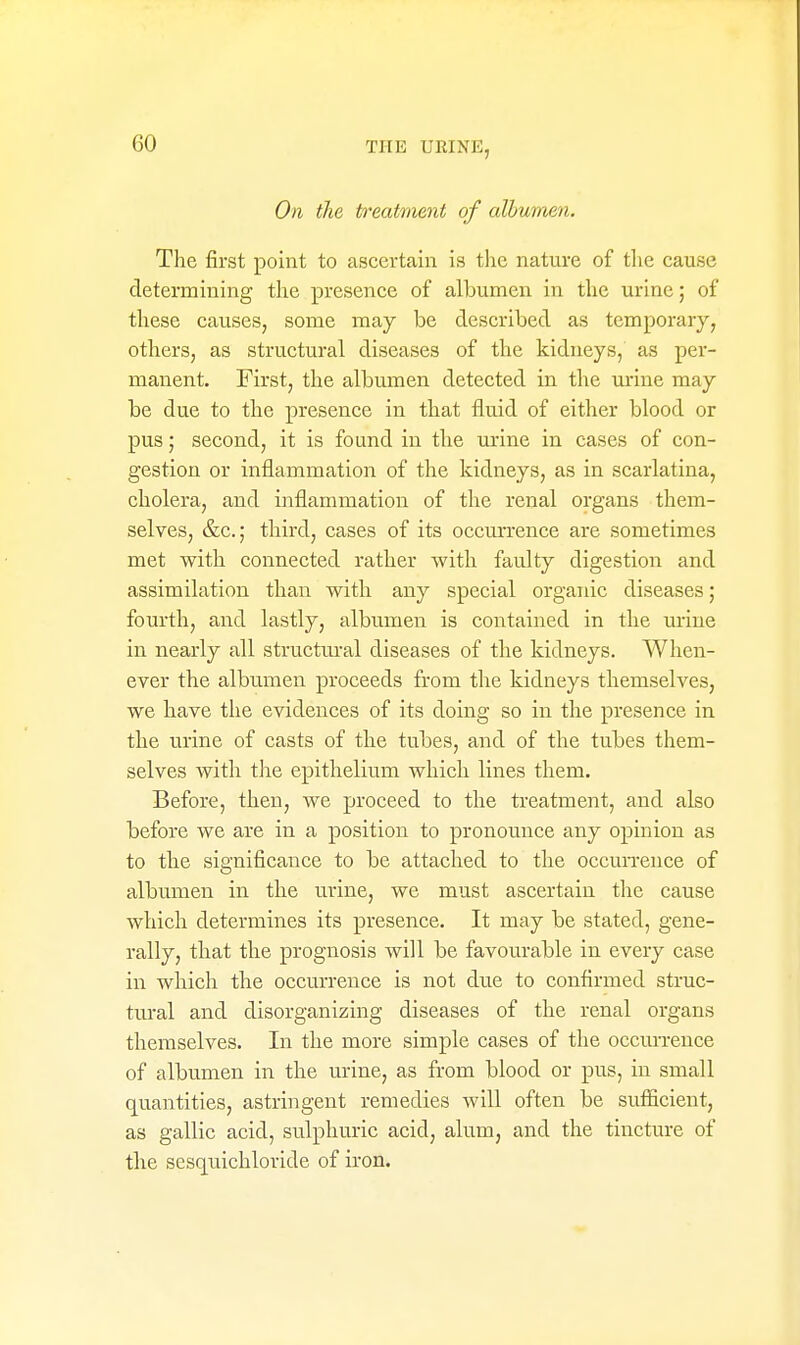 On the treatment of albumen. The first point to ascertain is the nature of the cause determining the presence of albumen in the urine; of these causes, some may be described as temporary, others, as structural diseases of the kidneys, as per- manent. First, the albumen detected in the urine may be due to the presence in that fluid of either blood or pus; second, it is found in the urine in cases of con- gestion or inflammation of the kidneys, as in scarlatina, cholera, and inflammation of the renal organs them- selves, &c.; third, cases of its occurrence are sometimes met with connected rather with faulty digestion and assimilation than with any special organic diseases; fourth, and lastly, albumen is contained in the mine in nearly all structural diseases of the kidneys. When- ever the albumen proceeds from the kidneys themselves, we have the evidences of its doing so in the presence in the urine of casts of the tubes, and of the tubes them- selves with tiie epithelium which lines them. Before, then, we proceed to the treatment, and also before we are in a position to pronounce any opinion as to the significance to be attached to the occurrence of albumen in the urine, we must ascertain the cause which determines its presence. It may be stated, gene- rally, that the prognosis will be favourable in every case in which the occurrence is not due to confirmed struc- tural and disorganizing diseases of the renal organs themselves. In the more simple cases of the occurrence of albumen in the urine, as from blood or pus, in small quantities, astringent remedies will often be sufficient, as gallic acid, sulphuric acid, alum, and the tincture of the sesquichloride of iron.