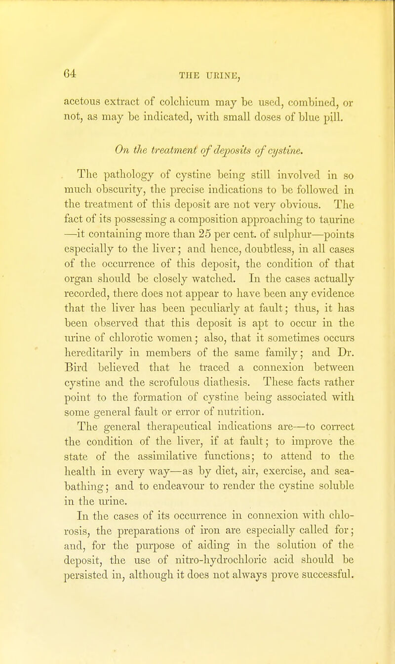 acetous extract of colchicura may be used, combined, or not, as may be indicated, witli small doses of blue pill. On the treatment of deposits of cystine. Tlie pathology of cystine being still involved in so much obscurity, the precise indications to be followed in the treatment of tliis deposit are not very obvious. The fact of its possessing a composition approaching to taurine —it containing more than 25 per cent, of stilphur—points especially to the liver; and hence, doubtless, in all cases of the occurrence of this deposit, the condition of that organ should be closely watched. In the cases actually recorded, there does not appear to have been any evidence that the liver has been peculiarly at fault; thus, it has been observed that this deposit is apt to occur in the m-ine of chlorotic women; also, that it sometimes occurs hereditarily in members of the same family; and Dr. Bird believed that he traced a connexion between cystine and the scrofulous diathesis. These facts rather point to the formation of cystine being associated with some general fault or error of nutrition. The general therapeutical indications are—to coiTCCt the condition of the liver, if at fault; to improve the state of the assimilative fanctions; to attend to the health in every way—as by diet, air, exercise, and sea- bathing; and to endeavour to render the cystine soluble in the lu'ine. In the cases of its occurrence in connexion with chlo- rosis, the preparations of iron are especially called for; and, for the purpose of aiding in tlie solution of tlie deposit, the use of nitro-hydrochloric acid should be persisted in, although it does not always prove successful.