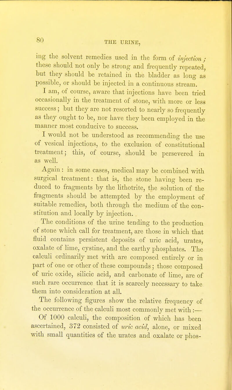 THE URINE, ing the solvent remedies used in the form of injectim ; these should not only be strong and frequently repeated, but they should be retained in the bladder as long as possible, or should be injected in a continuous stream. I am, of course, aware that injections have been tried occasionally in the treatment of stone, with more or less success; but they are not resorted to nearly so frequently as they ought to be, nor have they been employed in the manner most conducive to success. I would not be understood as recommending the use of vesical injections, to the exclusion of constitutional ti-eatment; this, of coui-se, should be persevered in as well. Again : in some cases, medical may be combined with surgical treatment: that is, the stone having been re- duced to fragments by the lithotrite, the solution of the fi-agments should be attempted by tlie employment of suitable remedies, both through the medium of the con- stitution and locally by injection. The conditions of the urine tending to the production of stone which call for treatment, are those in which that fluid contains persistent deposits of uric acid, m-ates, oxalate of lime, cystine, and the earthy phosphates. The calculi ordinarily met with are composed entirely or in part of one or other of these compounds; those composed of uric oxide, silicic acid, and carbonate of lime, are of such rare occurrence that it is scarcely necessary to take them into consideration at all. The following figures show the relative frequency of the occurrence of the calculi most commonly met with :— Of 1000 calculi, the composition of which has been ascertained, 372 consisted of uric acid, alone, or mixed with small quantities of the urates and oxalate or plios-