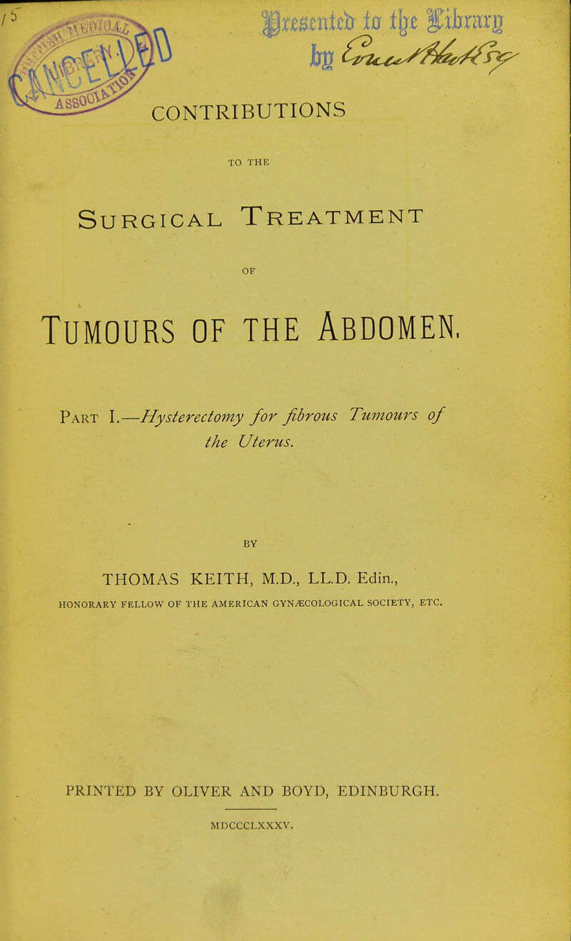 TO THE Surgical Treatment OF Tumours of the Abdomen, Part I.—Hysterectomy for fibrous Tumours of the Uterus. THOMAS KEITH, M.D., LL.D. Edin., HONORARY FELLOW OF THE AMERICAN GYNAECOLOGICAL SOCIETY, ETC. PRINTED BY OLIVER AND BOYD, EDINBURGH. MDCCCLXXXV.