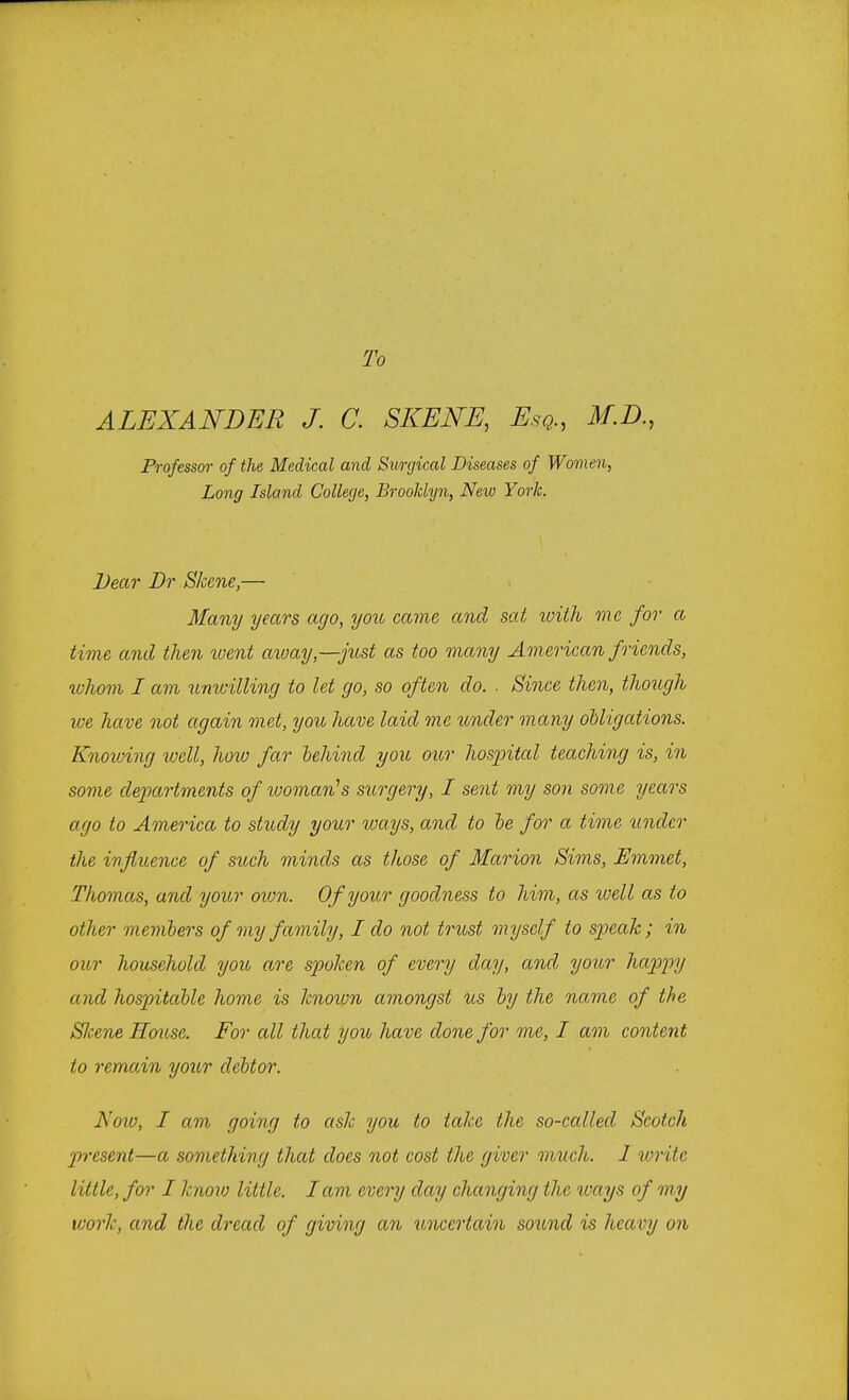To ALEXANDER J. C. SKENE, Esq., M.D., Professor of the Medical and Surgical Diseases of Women, Long Island College, Brooklyn, New Yorlc. Dear Dr Skene,— Many years ago, you came and sat with me for a time and then went away—just as too many American friends, whom I am unwilling to let go, so often do. . Since then, though we have not again met, you have laid me under many obligations. Knowing well, how far behind you our hospital teaching is, in some departments of womavus surgery, I sent my son some years ago to America to study your ways, and to be for a time under the influence of such minds as those of Marion Sims, Emmet, Thomas, and your own. Of your goodness to him, as well as to other members of my family, I do not trust myself to speak; in our household you are spoken of every day, and your happy and hospitable home is known amongst us by the name of the Skene House. For all that you have done for me, I am content to remain your debtor. Noio, I am going to ask you to take the so-called Scotch present—a something that does not cost the giver much. 1 write little, for I know little. Iam every day changing the ways of my vjork, and the dread of giving an uncertain sound is heavy on