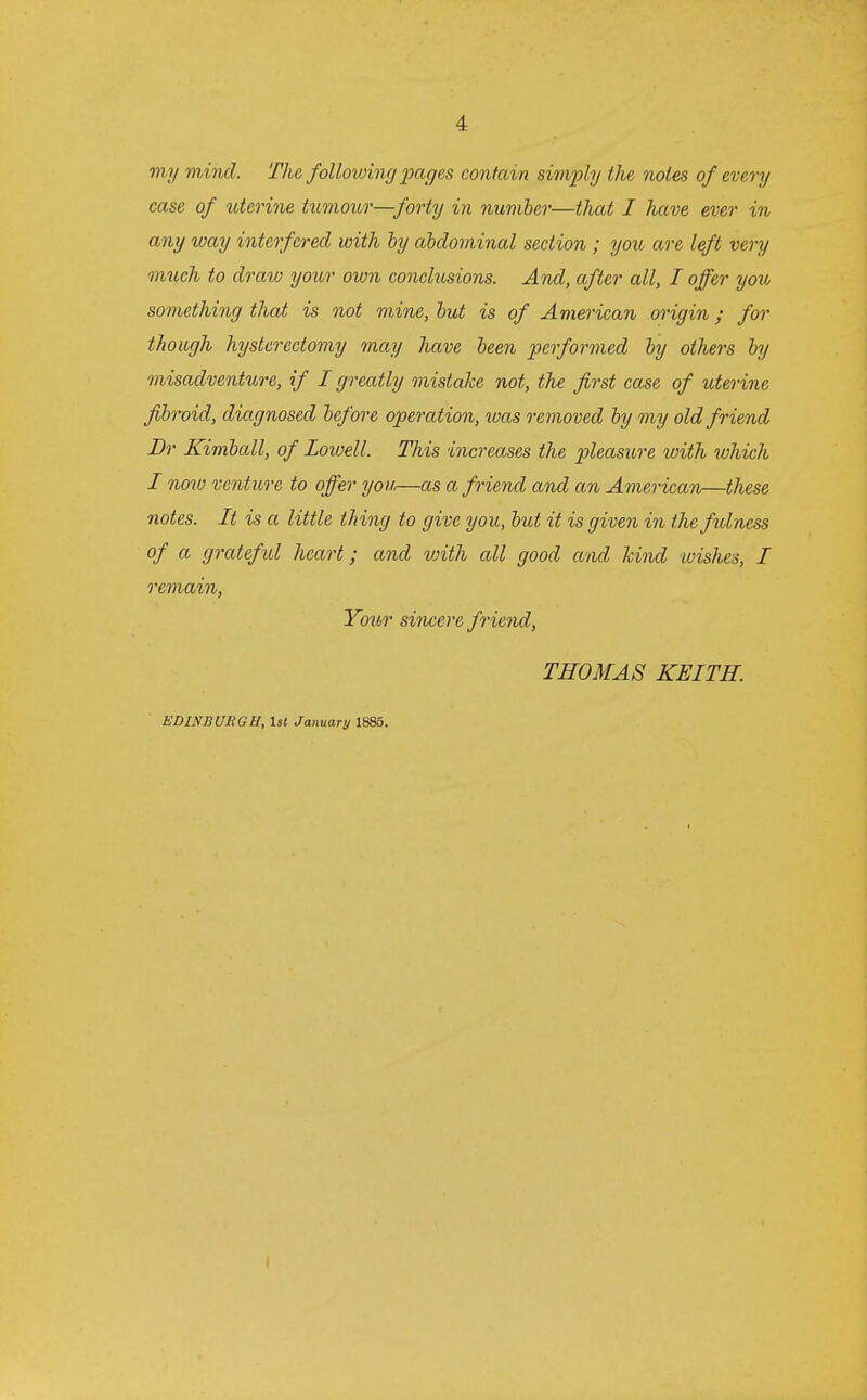 my mind. The following pages contain simply the notes of every case of uterine tumour—forty in number—that I have ever in any way interfered with by abdominal section ; you are left very much to draw your own conclusions. And, after all, I offer you something that is not mine, but is of American origin; for though hysterectomy may have been performed by others by misadventure, if I greatly mistake not, the first case of uterine fibroid, diagnosed before operation, was removed by my old friend Dr Kimball, of Lowell. This increases the pleasure with which I now venture to offer you—as a friend and an American—these notes. It is a little thing to give you, but it is given in the fulness of a grateful heart; and with all good and kind wishes, I remain, Your sincere friend, THOMAS KEITH. EDINBURGH, 1st January 1885.