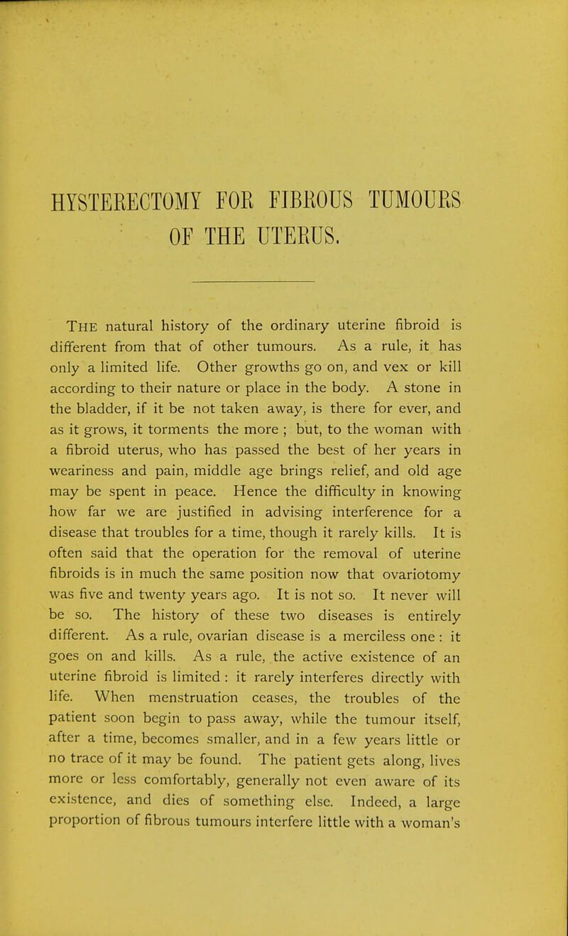 HYSTERECTOMY FOR FIBROUS TUMOURS OF THE UTERUS. The natural history of the ordinary uterine fibroid is different from that of other tumours. As a rule, it has only a limited life. Other growths go on, and vex or kill according to their nature or place in the body. A stone in the bladder, if it be not taken away, is there for ever, and as it grows, it torments the more ; but, to the woman with a fibroid uterus, who has passed the best of her years in weariness and pain, middle age brings relief, and old age may be spent in peace. Hence the difficulty in knowing how far we are justified in advising interference for a disease that troubles for a time, though it rarely kills. It is often said that the operation for the removal of uterine fibroids is in much the same position now that ovariotomy was five and twenty years ago. It is not so. It never will be so. The history of these two diseases is entirely different. As a rule, ovarian disease is a merciless one : it goes on and kills. As a rule, the active existence of an uterine fibroid is limited : it rarely interferes directly with life. When menstruation ceases, the troubles of the patient soon begin to pass away, while the tumour itself, after a time, becomes smaller, and in a few years little or no trace of it may be found. The patient gets along, lives more or less comfortably, generally not even aware of its existence, and dies of something else. Indeed, a large proportion of fibrous tumours interfere little with a woman's