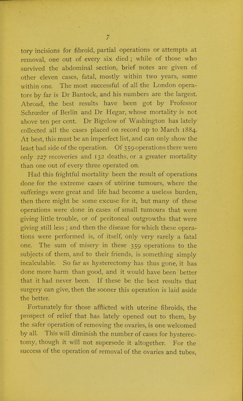 tory incisions for fibroid, partial operations or attempts at removal, one out of every six died ; while of those who survived the abdominal section, brief notes are given of other eleven cases, fatal, mostly within two years, some within one. The most successful of all the London opera- tors by far is Dr Bantock, and his numbers are the largest. Abroad, the best results have been got by Professor Schrceder of Berlin and Dr Hegar, whose mortality is not above ten per cent. Dr Bigelow of Washington has lately collected all the cases placed on record up to March 1884. At best, this must be an imperfect list, and can only show the least bad side of the operation. Of 359 operations there were only 227 recoveries and 132 deaths, or a greater mortality than one out of every three operated on. Had this frightful mortality been the result of operations done for the extreme cases of uterine tumours, where the sufferings were great and life had become a useless burden, then there might be some excuse for it, but many of these operations were done in cases of small tumours that were giving little trouble, or of peritoneal outgrowths that were giving still less ; and then the disease for which these opera- tions were performed is, of itself, only very rarely a fatal one. The sum of misery in these 359 operations to the subjects of them, and to their friends, is something simply incalculable. So far as hysterectomy has thus gone, it has done more harm than good, and it would have been better that it had never been. If these be the best results that surgery can give, then the sooner this operation is laid aside the better. Fortunately for those afflicted with uterine fibroids, the prospect of relief that has lately opened out to them, by the safer operation of removing the ovaries, is one welcomed by all. This will diminish the number of cases for hysterec- tomy, though it will not supersede it altogether. For the success of the operation of removal of the ovaries and tubes,