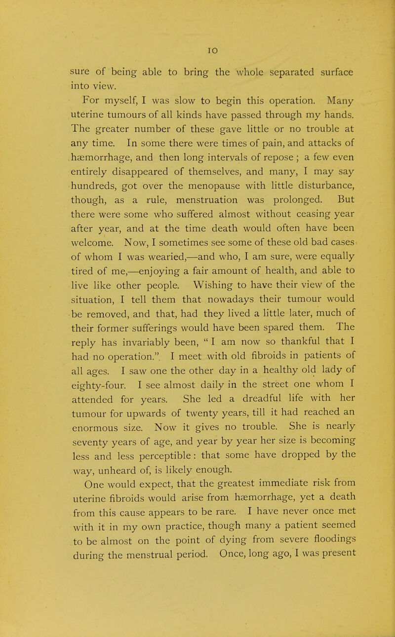 sure of being able to bring the whole separated surface into view. For myself, I was slow to begin this operation. Many- uterine tumours of all kinds have passed through my hands. The greater number of these gave little or no trouble at any time. In some there were times of pain, and attacks of haemorrhage, and then long intervals of repose ; a few even entirely disappeared of themselves, and many, I may say hundreds, got over the menopause with little disturbance, though, as a rule, menstruation was prolonged. But there were some who suffered almost without ceasing year after year, and at the time death would often have been welcome. Now, I sometimes see some of these old bad cases of whom I was wearied,—and who, I am sure, were equally tired of me,—enjoying a fair amount of health, and able to live like other people. Wishing to have their view of the situation, I tell them that nowadays their tumour would be removed, and that, had they lived a little later, much of their former sufferings would have been spared them. The reply has invariably been,  I am now so thankful that I had no operation.. I meet with old fibroids in patients of all ages. I saw one the other day in a healthy old lady of eighty-four. I see almost daily in the street one whom I attended for years. She led a dreadful life with her tumour for upwards of twenty years, till it had reached an enormous size. Now it gives no trouble. She is nearly seventy years of age, and year by year her size is becoming less and less perceptible : that some have dropped by the way, unheard of, is likely enough. One would expect, that the greatest immediate risk from uterine fibroids would arise from haemorrhage, yet a death from this cause appears to be rare. I have never once met with it in my own practice, though many a patient seemed to be almost on the point of dying from severe floodings during the menstrual period. Once, long ago, I was present