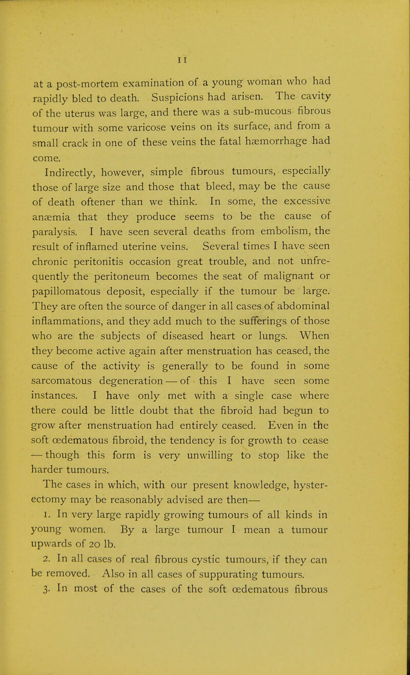 at a post-mortem examination of a young woman who had rapidly bled to death. Suspicions had arisen. The cavity of the uterus was large, and there was a sub-mucous fibrous tumour with some varicose veins on its surface, and from a small crack in one of these veins the fatal haemorrhage had come. Indirectly, however, simple fibrous tumours, especially those of large size and those that bleed, may be the cause of death oftener than we think. In some, the excessive ansemia that they produce seems to be the cause of paralysis. I have seen several deaths from embolism, the result of inflamed uterine veins. Several times I have seen chronic peritonitis occasion great trouble, and not unfre- quently the peritoneum becomes the seat of malignant or papillomatous deposit, especially if the tumour be large. They are often the source of danger in all cases of abdominal inflammations, and they add much to the sufferings of those who are the subjects of diseased heart or lungs. When they become active again after menstruation has ceased, the cause of the activity is generally to be found in some sarcomatous degeneration — of this I have seen some instances. I have only met with a single case where there could be little doubt that the fibroid had begun to grow after menstruation had entirely ceased. Even in the soft cedematous fibroid, the tendency is for growth to cease — though this form is very unwilling to stop like the harder tumours. The cases in which, with our present knowledge, hyster- ectomy may be reasonably advised are then— 1. In very large rapidly growing tumours of all kinds in young women. By a large tumour I mean a tumour upwards of 20 lb. 2. In all cases of real fibrous cystic tumours, if they can be removed. Also in all cases of suppurating tumours. 3. In most of the cases of the soft cedematous fibrous
