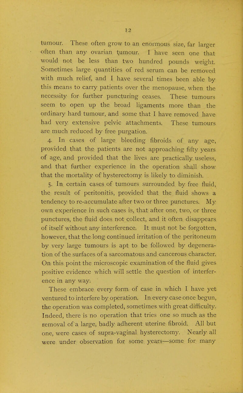 tumour. These often grow to an enormous size, far larger often than any ovarian tumour. I have seen one that would not be less than two hundred pounds weight. Sometimes large quantities of red serum can be removed with much relief, and I have several times been able by this means to carry patients over the menopause, when the necessity for further puncturing ceases. These tumours seem to open up the broad ligaments more than the ordinary hard tumour, and some that I have removed have had very extensive pelvic attachments. These tumours are much reduced by free purgation. 4. In cases of large bleeding fibroids of any age, provided that the patients are not approaching fifty years of age, and provided that the lives are practically useless, and that further experience in the operation shall show that the mortality of hysterectomy is likely to diminish. 5. In certain cases of tumours surrounded by free fluid, the result of peritonitis, provided that the fluid shows a tendency to re-accumulate after two or three punctures. My own experience in such cases is, that after one, two, or three punctures, the fluid does not collect, and it often disappears of itself without any interference. It must not be forgotten, however, that the long continued irritation of the peritoneum by very large tumours is apt to be followed by degenera- tion of the surfaces of a sarcomatous and cancerous character. On this point the microscopic examination of the fluid gives positive evidence which will settle the question of interfer- ence in any way. These embrace every form of case in which I have yet ventured to interfere by operation. In every case once begun, the operation was completed, sometimes with great difficulty. Indeed, there is no operation that tries one so much as the removal of a large, badly adherent uterine fibroid. All but one, were cases of supra-vaginal hysterectomy. Nearly all were under observation for some years—some for many