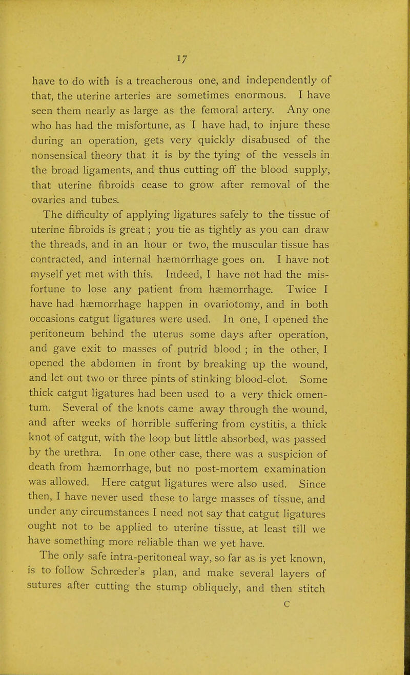 have to do with is a treacherous one, and independently of that, the uterine arteries are sometimes enormous. I have seen them nearly as large as the femoral artery. Any one who has had the misfortune, as I have had, to injure these during an operation, gets very quickly disabused of the nonsensical theory that it is by the tying of the vessels in the broad ligaments, and thus cutting off the blood supply, that uterine fibroids cease to grow after removal of the ovaries and tubes. The difficulty of applying ligatures safely to the tissue of uterine fibroids is great; you tie as tightly as you can draw the threads, and in an hour or two, the muscular tissue has contracted, and internal haemorrhage goes on. I have not myself yet met with this. Indeed, I have not had the mis- fortune to lose any patient from haemorrhage. Twice I have had haemorrhage happen in ovariotomy, and in both occasions catgut ligatures were used. In one, I opened the peritoneum behind the uterus some days after operation, and gave exit to masses of putrid blood ; in the other, I opened the abdomen in front by breaking up the wound, and let out two or three pints of stinking blood-clot. Some thick catgut ligatures had been used to a very thick omen- tum. Several of the knots came away through the wound, and after weeks of horrible suffering from cystitis, a thick knot of catgut, with the loop but little absorbed, was passed by the urethra. In one other case, there was a suspicion of death from haemorrhage, but no post-mortem examination was allowed. Here catgut ligatures were also used. Since then, I have never used these to large masses of tissue, and under any circumstances I need not say that catgut ligatures ought not to be applied to uterine tissue, at least till we have something more reliable than we yet have. The only safe intra-peritoneal way, so far as is yet known, is to follow Schrceder's plan, and make several layers of sutures after cutting the stump obliquely, and then stitch C
