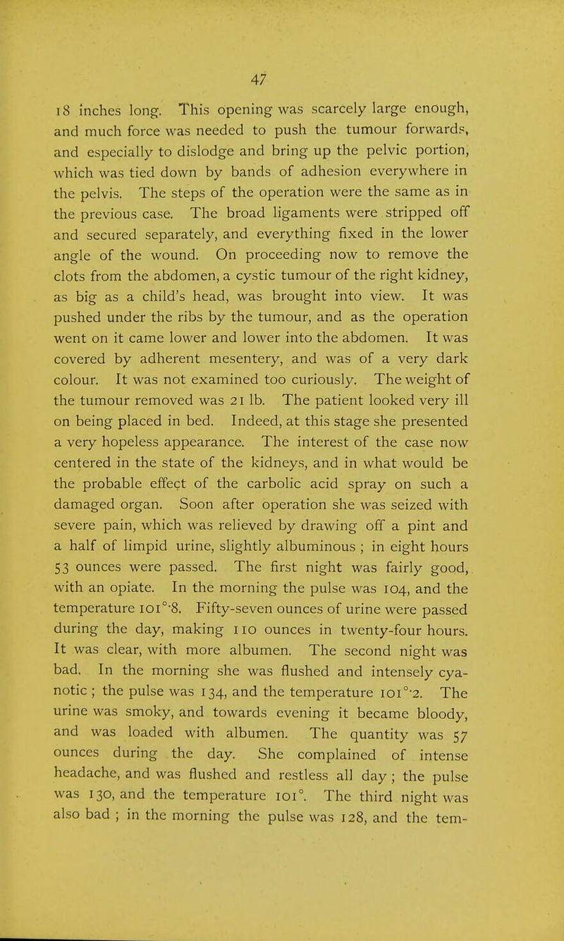 18 inches long-. This opening was scarcely large enough, and much force was needed to push the tumour forwards, and especially to dislodge and bring up the pelvic portion, which was tied down by bands of adhesion everywhere in the pelvis. The steps of the operation were the same as in the previous case. The broad ligaments were stripped off and secured separately, and everything fixed in the lower angle of the wound. On proceeding now to remove the clots from the abdomen, a cystic tumour of the right kidney, as big as a child's head, was brought into view. It was pushed under the ribs by the tumour, and as the operation went on it came lower and lower into the abdomen. It was covered by adherent mesentery, and was of a very dark colour. It was not examined too curiously. The weight of the tumour removed was 21 lb. The patient looked very ill on being placed in bed. Indeed, at this stage she presented a very hopeless appearance. The interest of the case now centered in the state of the kidneys, and in what would be the probable effect of the carbolic acid spray on such a damaged organ. Soon after operation she was seized with severe pain, which was relieved by drawing off a pint and a half of limpid urine, slightly albuminous ; in eight hours 53 ounces were passed. The first night was fairly good, with an opiate. In the morning the pulse was 104, and the temperature ioi0,8. Fifty-seven ounces of urine were passed during the day, making 110 ounces in twenty-four hours. It was clear, with more albumen. The second night was bad. In the morning she was flushed and intensely cya- notic ; the pulse was 134, and the temperature ioi0-2. The urine was smoky, and towards evening it became bloody, and was loaded with albumen. The quantity was 57 ounces during the day. She complained of intense headache, and was flushed and restless all day ; the pulse was 130, and the temperature 1010. The third night was also bad ; in the morning the pulse was 128, and the tern-