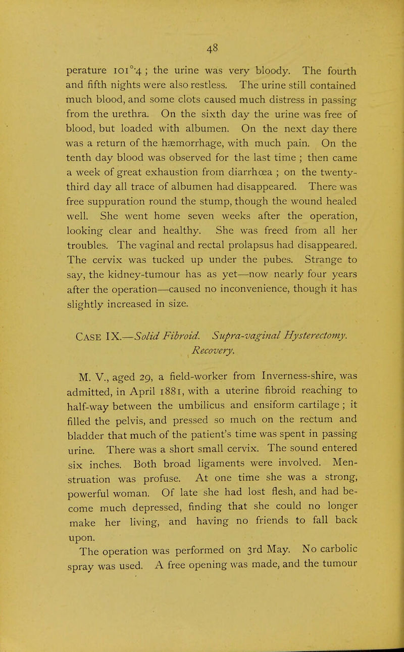 perature ioi0,4 ; the urine was very bloody. The fourth and fifth nights were also restless. The urine still contained much blood, and some clots caused much distress in passing from the urethra. On the sixth day the urine was free of blood, but loaded with albumen. On the next day there was a return of the haemorrhage, with much pain. On the tenth day blood was observed for the last time ; then came a week of great exhaustion from diarrhoea ; on the twenty- third day all trace of albumen had disappeared. There was free suppuration round the stump, though the wound healed well. She went home seven weeks after the operation, looking clear and healthy. She was freed from all her troubles. The vaginal and rectal prolapsus had disappeared. The cervix was tucked up under the pubes. Strange to say, the kidney-tumour has as yet—now nearly four years after the operation—caused no inconvenience, though it has slightly increased in size. CASE IX.—Solid Fibroid. Supra-vaginal Hysterectomy. Recovery, M. V., aged 29, a field-worker from Inverness-shire, was admitted, in April 1881, with a uterine fibroid reaching to half-way between the umbilicus and ensiform cartilage ; it filled the pelvis, and pressed so much on the rectum and bladder that much of the patient's time was spent in passing urine. There was a short small cervix. The sound entered six inches. Both broad ligaments were involved. Men- struation was profuse. At one time she was a strong, powerful woman. Of late she had lost flesh, and had be- come much depressed, finding that she could no longer make her living, and having no friends to fall back upon. The operation was performed on 3rd May. No carbolic spray was used. A free opening was made, and the tumour