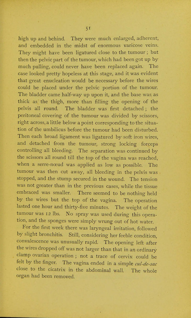 5' high up and behind. They were much enlarged, adherent, and embedded in the midst of enormous varicose veins. They might have been ligatured close to the tumour ; but then the pelvic part of the tumour, which had been got up by much pulling, could never have been replaced again. The case looked pretty hopeless at this stage, and it was evident that great enucleation would be necessary before the wires could be placed under the pelvic portion of the tumour. The bladder came half-way up upon it, and the base was as thick as the thigh, more than filling the opening of the pelvis all round. The bladder was first detached ; the peritoneal covering of the tumour was divided by scissors, right across, a little below a point corresponding to the situa- tion of the umbilicus before the tumour had been disturbed. Then each broad ligament was ligatured by soft iron wires, and detached from the tumour, strong locking forceps controlling all bleeding. The separation was continued by the scissors all round till the top of the vagina was reached, when a serre-noeud was applied as low as possible. The tumour was then cut away, all bleeding in the pelvis was stopped, and the stump secured in the wound. The tension was not greater than in the previous cases, while the tissue embraced was smaller. There seemed to be nothing held by the wires but the top of the vagina. The operation lasted one hour and thirty-five minutes. The weight of the tumour was 12 lbs. No spray was used during this opera- tion, and the sponges were simply wrung out of hot water. For the first week there was laryngeal irritation, followed by slight bronchitis. Still, considering her feeble condition, convalescence was unusually rapid. The opening left after the wires dropped off was not larger than that in an ordinary clamp ovarian operation ; not a trace of cervix could be felt by the finger. The vagina ended in a simple cul-de-sac close to the cicatrix in the abdominal wall. The whole organ had been removed.