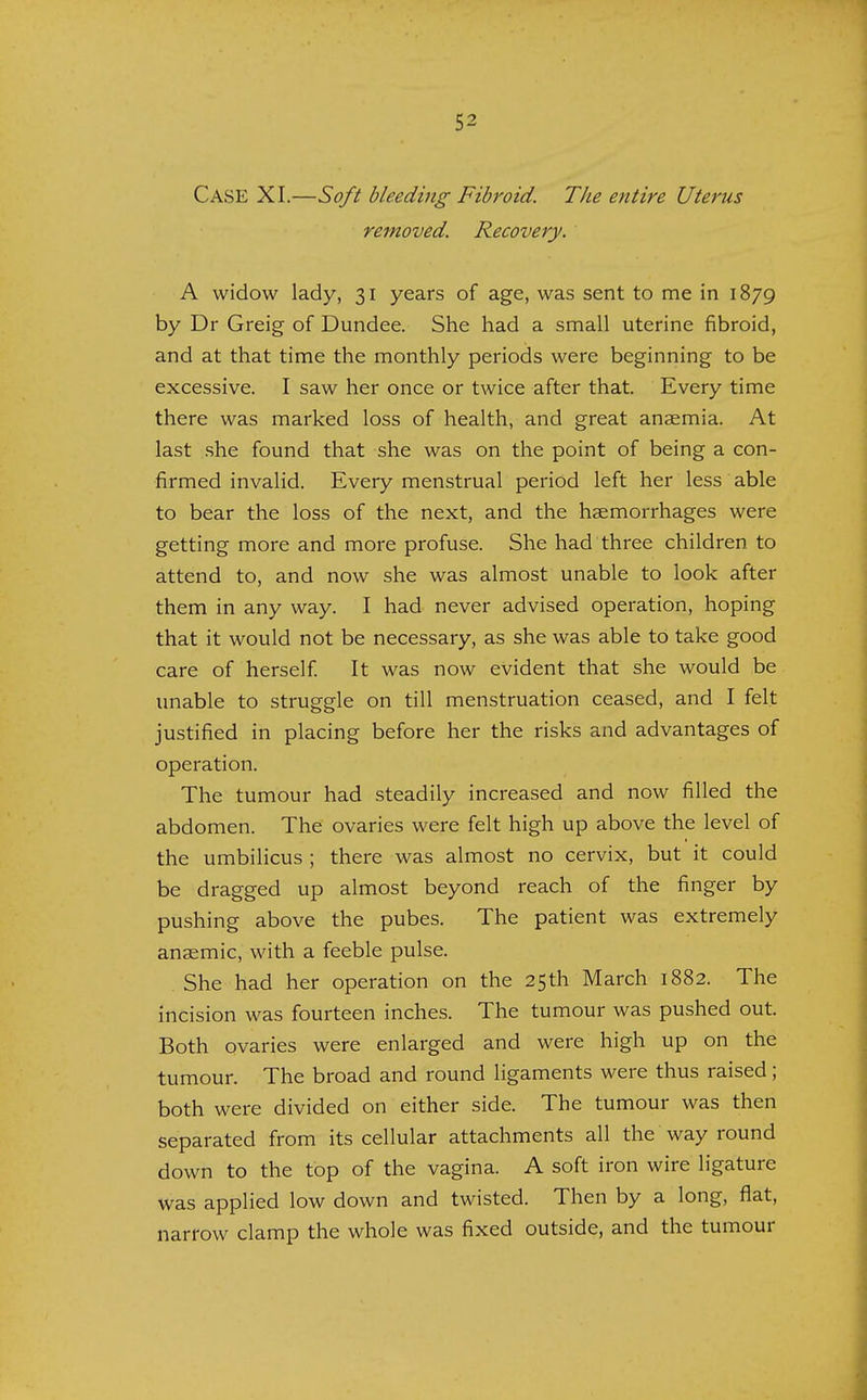 Case XI.—Soft bleeding Fibroid. The entire Uterus removed. Recovery. A widow lady, 31 years of age, was sent to me in 1879 by Dr Greig of Dundee. She had a small uterine fibroid, and at that time the monthly periods were beginning to be excessive. I saw her once or twice after that. Every time there was marked loss of health, and great anaemia. At last she found that she was on the point of being a con- firmed invalid. Every menstrual period left her less able to bear the loss of the next, and the haemorrhages were getting more and more profuse. She had three children to attend to, and now she was almost unable to look after them in any way. I had never advised operation, hoping that it would not be necessary, as she was able to take good care of herself. It was now evident that she would be unable to struggle on till menstruation ceased, and I felt justified in placing before her the risks and advantages of operation. The tumour had steadily increased and now filled the abdomen. The ovaries were felt high up above the level of the umbilicus ; there was almost no cervix, but it could be dragged up almost beyond reach of the finger by pushing above the pubes. The patient was extremely anaemic, with a feeble pulse. She had her operation on the 25th March 1882. The incision was fourteen inches. The tumour was pushed out. Both ovaries were enlarged and were high up on the tumour. The broad and round ligaments were thus raised; both were divided on either side. The tumour was then separated from its cellular attachments all the way round down to the top of the vagina. A soft iron wire ligature was applied low down and twisted. Then by a long, flat, narrow clamp the whole was fixed outside, and the tumour
