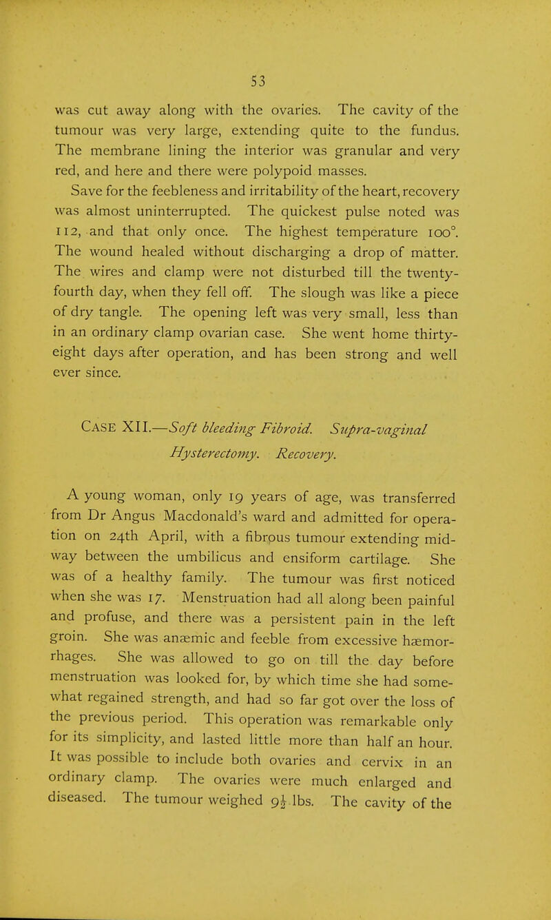 S3 was cut away along with the ovaries. The cavity of the tumour was very large, extending quite to the fundus. The membrane lining the interior was granular and very red, and here and there were polypoid masses. Save for the feebleness and irritability of the heart, recovery was almost uninterrupted. The quickest pulse noted was 112, and that only once. The highest temperature ioo°. The wound healed without discharging a drop of matter. The wires and clamp were not disturbed till the twenty- fourth day, when they fell off. The slough was like a piece of dry tangle. The opening left was very small, less than in an ordinary clamp ovarian case. She went home thirty- eight days after operation, and has been strong and well ever since. CASE XII.—Soft bleeding Fibroid. Supra-vaginal Hysterectomy. Recovery. A young woman, only 19 years of age, was transferred from Dr Angus Macdonald's ward and admitted for opera- tion on 24th April, with a fibrous tumour extending mid- way between the umbilicus and ensiform cartilage. She was of a healthy family. The tumour was first noticed when she was 17. Menstruation had all along been painful and profuse, and there was a persistent pain in the left groin. She was anaemic and feeble from excessive haemor- rhages. She was allowed to go on till the day before menstruation was looked for, by which time she had some- what regained strength, and had so far got over the loss of the previous period. This operation was remarkable only for its simplicity, and lasted little more than half an hour. It was possible to include both ovaries and cervix in an ordinary clamp. The ovaries were much enlarged and diseased. The tumour weighed 9^ lbs. The cavity of the