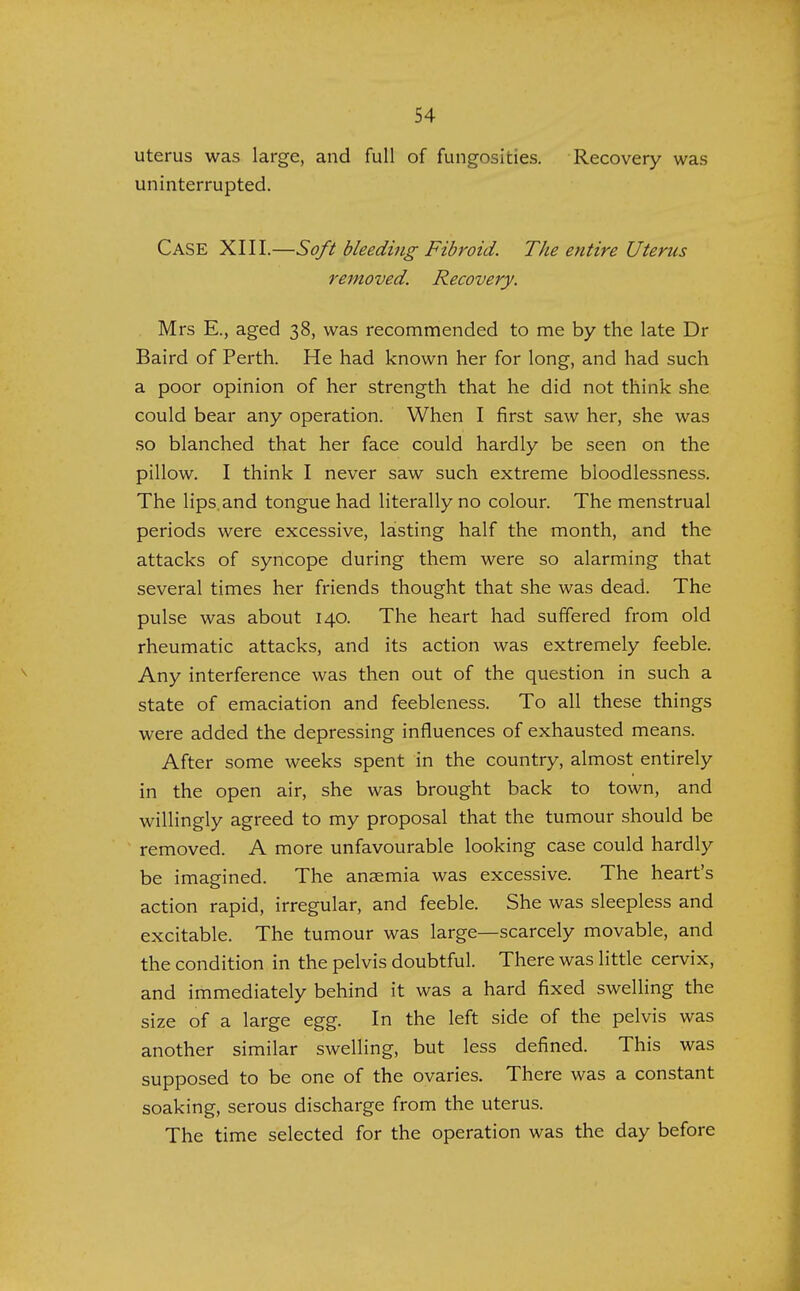 uterus was large, and full of fungosities. Recovery was uninterrupted. Case XIII.—Soft bleeding Fibroid. The entire Uterus removed. Recovery. Mrs E., aged 38, was recommended to me by the late Dr Baird of Perth. He had known her for long, and had such a poor opinion of her strength that he did not think she could bear any operation. When I first saw her, she was so blanched that her face could hardly be seen on the pillow. I think I never saw such extreme bloodlessness. The lips and tongue had literally no colour. The menstrual periods were excessive, lasting half the month, and the attacks of syncope during them were so alarming that several times her friends thought that she was dead. The pulse was about 140. The heart had suffered from old rheumatic attacks, and its action was extremely feeble. Any interference was then out of the question in such a state of emaciation and feebleness. To all these things were added the depressing influences of exhausted means. After some weeks spent in the country, almost entirely in the open air, she was brought back to town, and willingly agreed to my proposal that the tumour should be removed. A more unfavourable looking case could hardly be imagined. The anaemia was excessive. The heart's action rapid, irregular, and feeble. She was sleepless and excitable. The tumour was large—scarcely movable, and the condition in the pelvis doubtful. There was little cervix, and immediately behind it was a hard fixed swelling the size of a large egg. In the left side of the pelvis was another similar swelling, but less defined. This was supposed to be one of the ovaries. There was a constant soaking, serous discharge from the uterus. The time selected for the operation was the day before