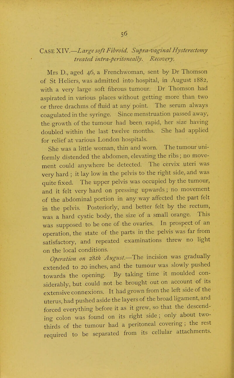 Case XIV.—Large soft Fibroid. Supra-vaginal Hysterectomy treated intra-peritoneally. Recovery. Mrs D., aged 46, a Frenchwoman, sent by Dr Thomson of St Heliers, was admitted into hospital, in August 1882, with a very large soft fibrous tumour. Dr Thomson had aspirated in various places without getting more than two or three drachms of fluid at any point. The serum always coagulated in the syringe. Since menstruation passed away, the growth of the tumour had been rapid, her size having doubled within the last twelve months. She had applied for relief at various London hospitals. She was a little woman, thin and worn. The tumour uni- formly distended the abdomen, elevating the ribs; no move- ment could anywhere be detected. The cervix uteri was very hard ; it lay low in the pelvis to the right side, and was quite fixed. The upper pelvis was occupied by the tumour, and it felt very hard on pressing upwards ; no movement of the abdominal portion in any way affected the part felt in the pelvis. Posteriorly, and better felt by the rectum, was a hard cystic body, the size of a small orange. This was supposed to be one of the ovaries. In prospect of an operation, the state of the parts in the pelvis was far from satisfactory, and repeated examinations threw no light on the local conditions. Operation on 2Uh August.—The incision was gradually extended to 20 inches, and the tumour was slowly pushed towards the opening. By taking time it moulded con- siderably, but could not be brought out on account of its extensive connexions. It had grown from the left side of the uterus, had pushed aside the layers of the broad ligament, and forced'everything before it as it grew, so that the descend- ing colon was found on its right side; only about two- thirds of the tumour had a peritoneal covering ; the rest required to be separated from its cellular attachments.