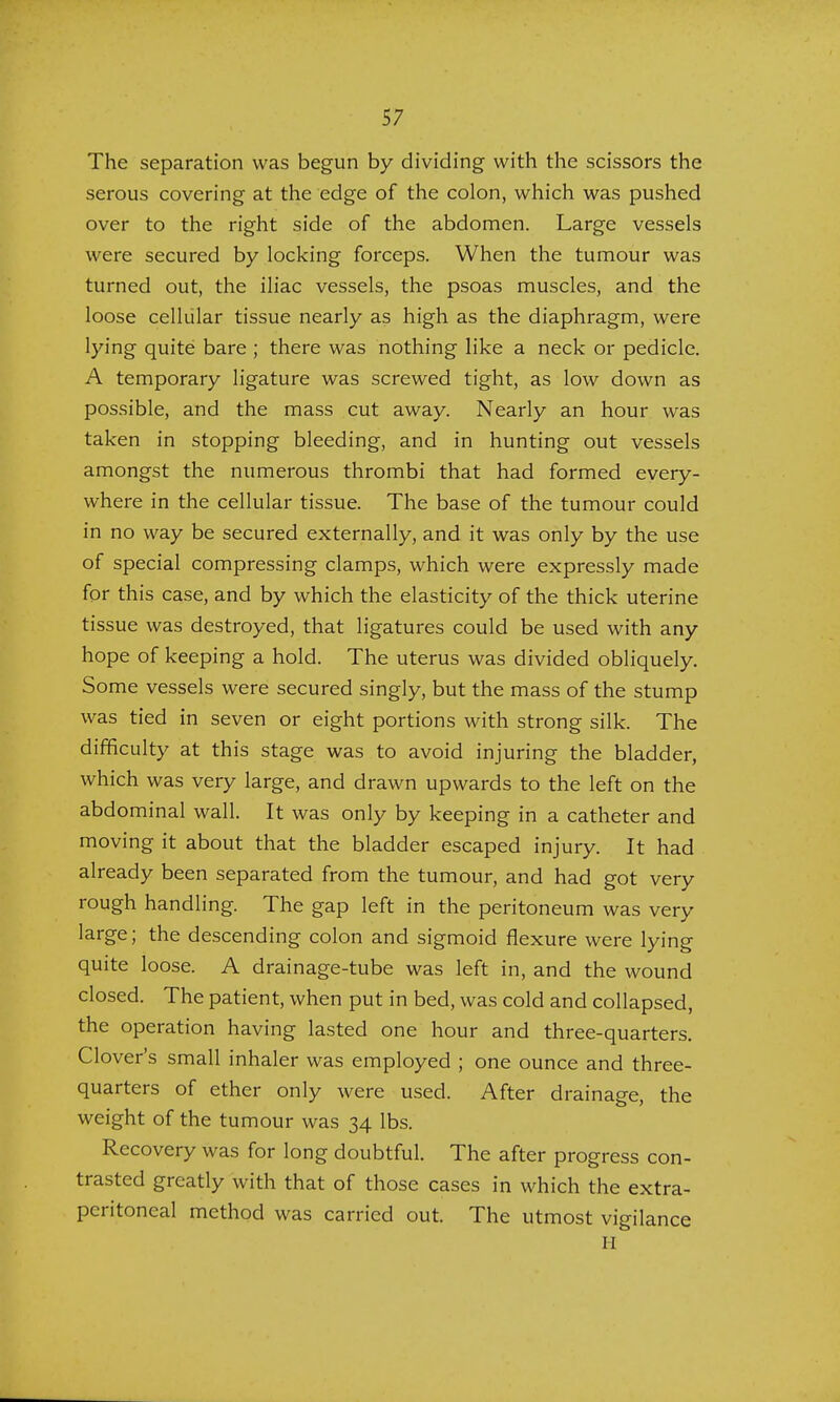 The separation was begun by dividing with the scissors the serous covering at the edge of the colon, which was pushed over to the right side of the abdomen. Large vessels were secured by locking forceps. When the tumour was turned out, the iliac vessels, the psoas muscles, and the loose cellular tissue nearly as high as the diaphragm, were lying quite bare ; there was nothing like a neck or pedicle. A temporary ligature was screwed tight, as low down as possible, and the mass cut away. Nearly an hour was taken in stopping bleeding, and in hunting out vessels amongst the numerous thrombi that had formed every- where in the cellular tissue. The base of the tumour could in no way be secured externally, and it was only by the use of special compressing clamps, which were expressly made for this case, and by which the elasticity of the thick uterine tissue was destroyed, that ligatures could be used with any hope of keeping a hold. The uterus was divided obliquely. Some vessels were secured singly, but the mass of the stump was tied in seven or eight portions with strong silk. The difficulty at this stage was to avoid injuring the bladder, which was very large, and drawn upwards to the left on the abdominal wall. It was only by keeping in a catheter and moving it about that the bladder escaped injury. It had already been separated from the tumour, and had got very rough handling. The gap left in the peritoneum was very large; the descending colon and sigmoid flexure were lying quite loose. A drainage-tube was left in, and the wound closed. The patient, when put in bed, was cold and collapsed, the operation having lasted one hour and three-quarters. Clover's small inhaler was employed ; one ounce and three- quarters of ether only were used. After drainage, the weight of the tumour was 34 lbs. Recovery was for long doubtful. The after progress con- trasted greatly with that of those cases in which the extra- peritoneal method was carried out. The utmost vigilance H