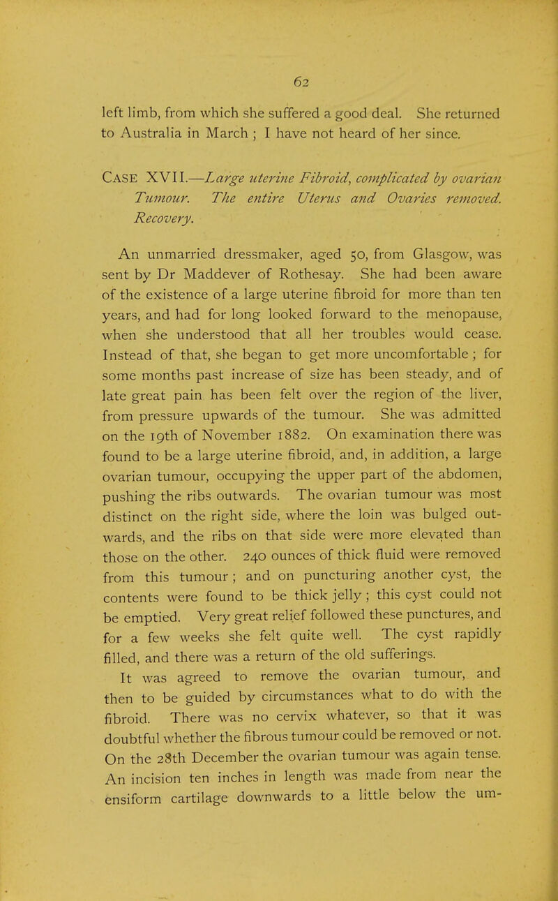 left limb, from which she suffered a good deal. She returned to Australia in March ; I have not heard of her since. CASE XVII.—Large uterine Fibroid, complicated by ovarian Tumour. The entire Uterus and Ovaries removed. Recovery. An unmarried dressmaker, aged 50, from Glasgow, was sent by Dr Maddever of Rothesay. She had been aware of the existence of a large uterine fibroid for more than ten years, and had for long looked forward to the menopause., when she understood that all her troubles would cease. Instead of that, she began to get more uncomfortable ; for some months past increase of size has been steady, and of late great pain has been felt over the region of the liver, from pressure upwards of the tumour. She was admitted on the 19th of November 1882. On examination there was found to be a large uterine fibroid, and, in addition, a large ovarian tumour, occupying the upper part of the abdomen, pushing the ribs outwards. The ovarian tumour was most distinct on the right side, where the loin was bulged out- wards, and the ribs on that side were more elevated than those on the other. 240 ounces of thick fluid were removed from this tumour ; and on puncturing another cyst, the contents were found to be thick jelly ; this cyst could not be emptied. Very great relief followed these punctures, and for a few weeks she felt quite well. The cyst rapidly filled, and there was a return of the old sufferings. It was agreed to remove the ovarian tumour, and then to be guided by circumstances what to do with the fibroid. There was no cervix whatever, so that it was doubtful whether the fibrous tumour could be removed or not. On the 28th December the ovarian tumour was again tense. An incision ten inches in length was made from near the ensiform cartilage downwards to a little below the urn-