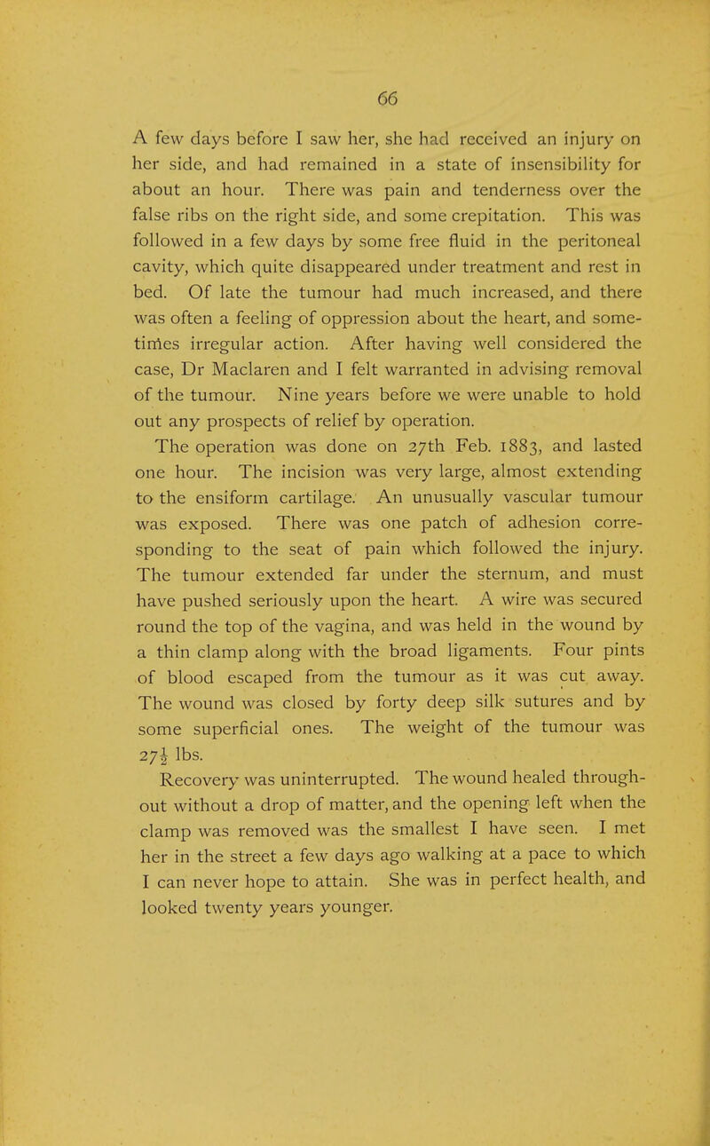 A few days before I saw her, she had received an injury on her side, and had remained in a state of insensibility for about an hour. There was pain and tenderness over the false ribs on the right side, and some crepitation. This was followed in a few days by some free fluid in the peritoneal cavity, which quite disappeared under treatment and rest in bed. Of late the tumour had much increased, and there was often a feeling of oppression about the heart, and some- times irregular action. After having well considered the case, Dr Maclaren and I felt warranted in advising removal of the tumour. Nine years before we were unable to hold out any prospects of relief by operation. The operation was done on 27th Feb. 1883, and lasted one hour. The incision was very large, almost extending to the ensiform cartilage. An unusually vascular tumour was exposed. There was one patch of adhesion corre- sponding to the seat of pain which followed the injury. The tumour extended far under the sternum, and must have pushed seriously upon the heart. A wire was secured round the top of the vagina, and was held in the wound by a thin clamp along with the broad ligaments. Four pints of blood escaped from the tumour as it was cut away. The wound was closed by forty deep silk sutures and by some superficial ones. The weight of the tumour was 2j\ lbs. Recovery was uninterrupted. The wound healed through- out without a drop of matter, and the opening left when the clamp was removed was the smallest I have seen. I met her in the street a few days ago walking at a pace to which I can never hope to attain. She was in perfect health, and looked twenty years younger.