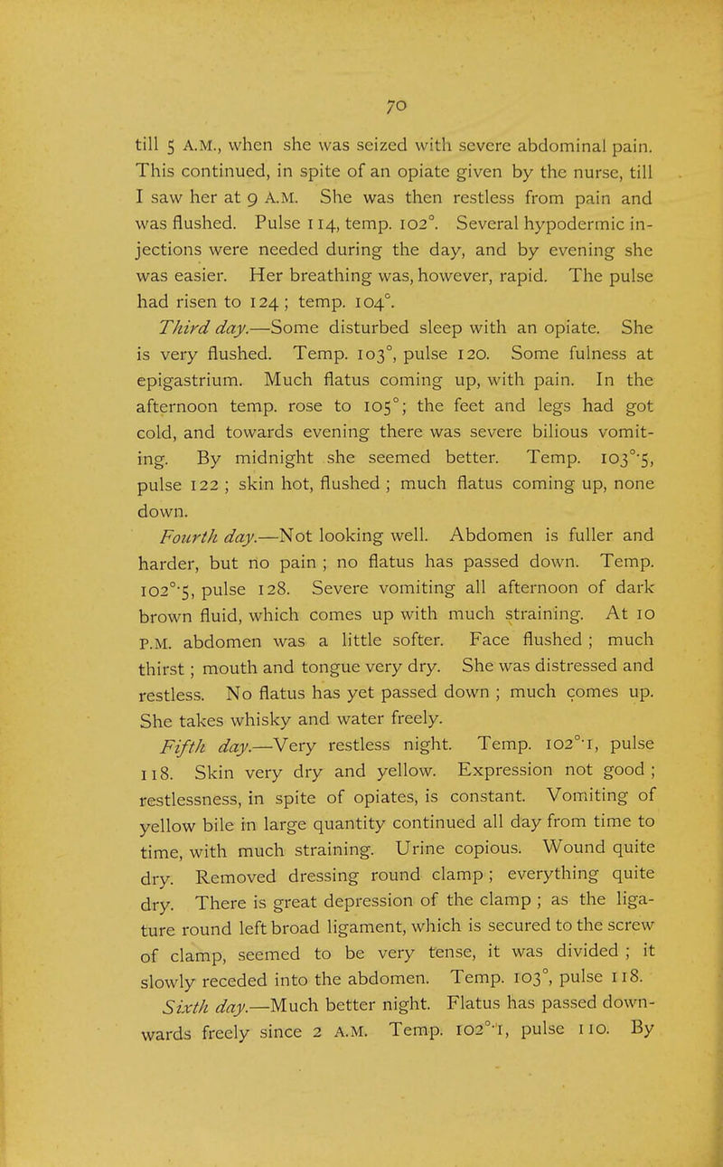 till 5 A.M., when she was seized with severe abdominal pain. This continued, in spite of an opiate given by the nurse, till I saw her at 9 A.M. She was then restless from pain and was flushed. Pulse 114, temp. 1020. Several hypodermic in- jections were needed during the day, and by evening she was easier. Her breathing was, however, rapid. The pulse had risen to 124 ; temp. 1040. Third day.—Some disturbed sleep with an opiate. She is very flushed. Temp. 1030, pulse 120. Some fulness at epigastrium. Much flatus coming up, with pain. In the afternoon temp, rose to 1050; the feet and legs had got cold, and towards evening there was severe bilious vomit- ing. By midnight she seemed better. Temp. I03°'5, pulse 122 ; skin hot, flushed ; much flatus coming up, none down. Fourth day.—Not looking well. Abdomen is fuller and harder, but no pain ; no flatus has passed down. Temp. I02°5, pulse 128. Severe vomiting all afternoon of dark brown fluid, which comes up with much straining. At 10 P.M. abdomen was a little softer. Face flushed ; much thirst; mouth and tongue very dry. She was distressed and restless. No flatus has yet passed down ; much comes up. She takes whisky and water freely. Fifth day.—Very restless night. Temp. I02°T, pulse 118. Skin very dry and yellow. Expression not good; restlessness, in spite of opiates, is constant. Vomiting of yellow bile in large quantity continued all day from time to time, with much straining. Urine copious. Wound quite dry. Removed dressing round clamp; everything quite dry. There is great depression of the clamp ; as the liga- ture round left broad ligament, which is secured to the screw of clamp, seemed to be very tense, it was divided ; it slowly receded into the abdomen. Temp. 1030, pulse 118. Sixth day— Much better night. Flatus has passed down- wards freely since 2 A.M. Temp. I020t, pulse no. By