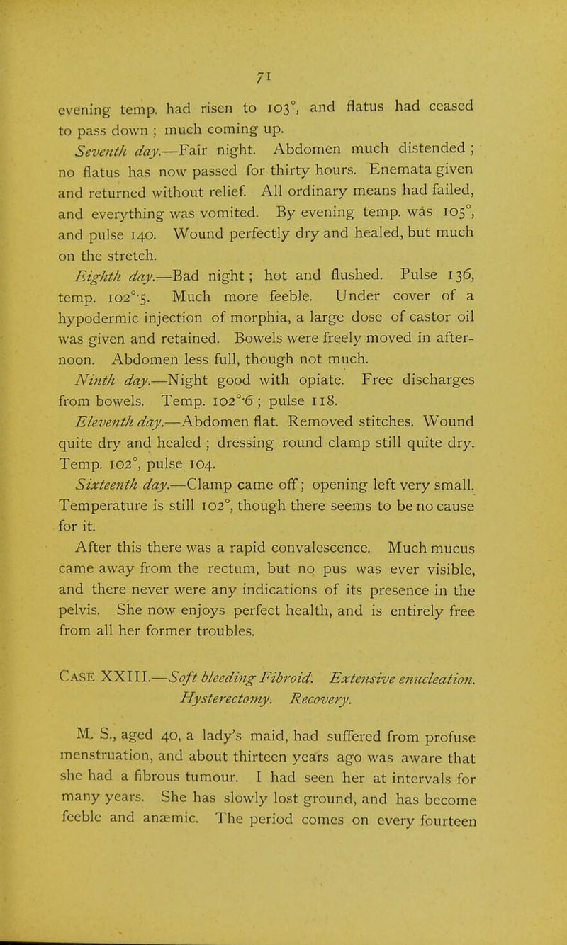 evening temp, had risen to 1030, and flatus had ceased to pass down ; much coming up. Seventh day.—Fair night. Abdomen much distended ; no flatus has now passed for thirty hours. Enemata given and returned without relief. All ordinary means had failed, and everything was vomited. By evening temp, was 1050, and pulse 140. Wound perfectly dry and healed, but much on the stretch. Eighth day.—Bad night; hot and flushed. Pulse 136, temp. I020,5. Much more feeble. Under cover of a hypodermic injection of morphia, a large dose of castor oil was given and retained. Bowels were freely moved in after- noon. Abdomen less full, though not much. Ninth day.—Night good with opiate. Free discharges from bowels. Temp. io2°6 ; pulse 118. Eleventh day.—Abdomen flat. Removed stitches. Wound quite dry and healed ; dressing round clamp still quite dry. Temp. 1020, pulse 104. Sixteenth day.—Clamp came off; opening left very small. Temperature is still 1020, though there seems to be no cause for it. After this there was a rapid convalescence. Much mucus came away from the rectum, but no pus was ever visible, and there never were any indications of its presence in the pelvis. She now enjoys perfect health, and is entirely free from all her former troubles. Case XXIII.—Soft bleeding Fibroid. Extensive enucleation. Hysterectomy. Recovery. M. S., aged 40, a lady's maid, had suffered from profuse menstruation, and about thirteen years ago was aware that she had a fibrous tumour. I had seen her at intervals for many years. She has slowly lost ground, and has become feeble and anaemic. The period comes on every fourteen