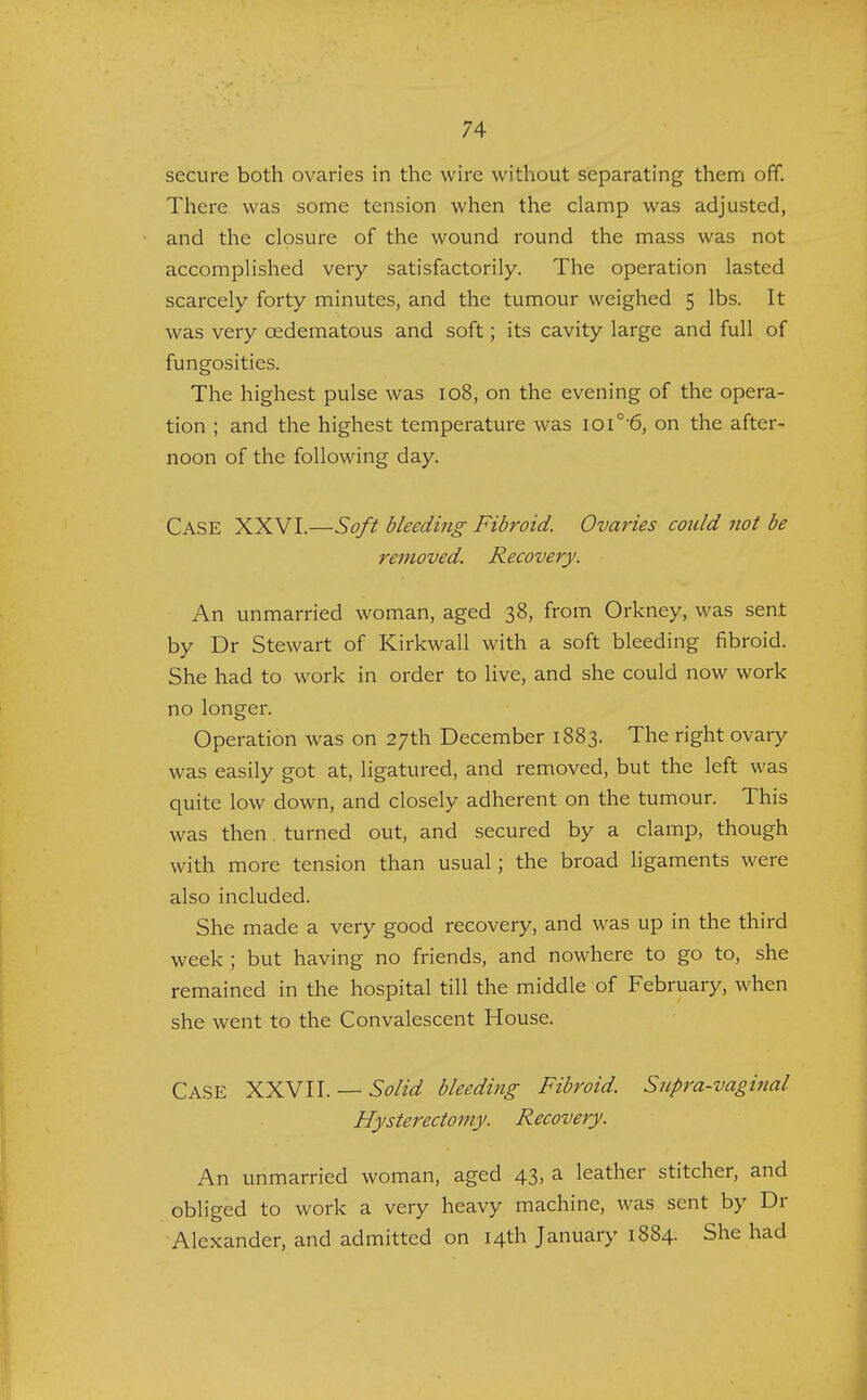 secure both ovaries in the wire without separating them off. There was some tension when the clamp was adjusted, and the closure of the wound round the mass was not accomplished very satisfactorily. The operation lasted scarcely forty minutes, and the tumour weighed 5 lbs. It was very cedematous and soft; its cavity large and full of fungosities. The highest pulse was 108, on the evening of the opera- tion ; and the highest temperature was ioi°'6, on the after- noon of the following day. Case XXVI.—Soft bleeding Fibroid. Ovaries could not be removed. Recovery. An unmarried woman, aged 38, from Orkney, was sent by Dr Stewart of Kirkwall with a soft bleeding fibroid. She had to work in order to live, and she could now work no longer. Operation was on 27th December 1883. The right ovary was easily got at, ligatured, and removed, but the left was quite low down, and closely adherent on the tumour. This was then. turned out, and secured by a clamp, though with more tension than usual; the broad ligaments were also included. She made a very good recovery, and was up in the third week ; but having no friends, and nowhere to go to, she remained in the hospital till the middle of February, when she went to the Convalescent House. CASE XXVII. — Solid bleeding Fibroid. Supra-vaginal Hysterectomy. Recovery. An unmarried woman, aged 43, a leather stitcher, and obliged to work a very heavy machine, was sent by Dr Alexander, and admitted on 14th January 1884. She had