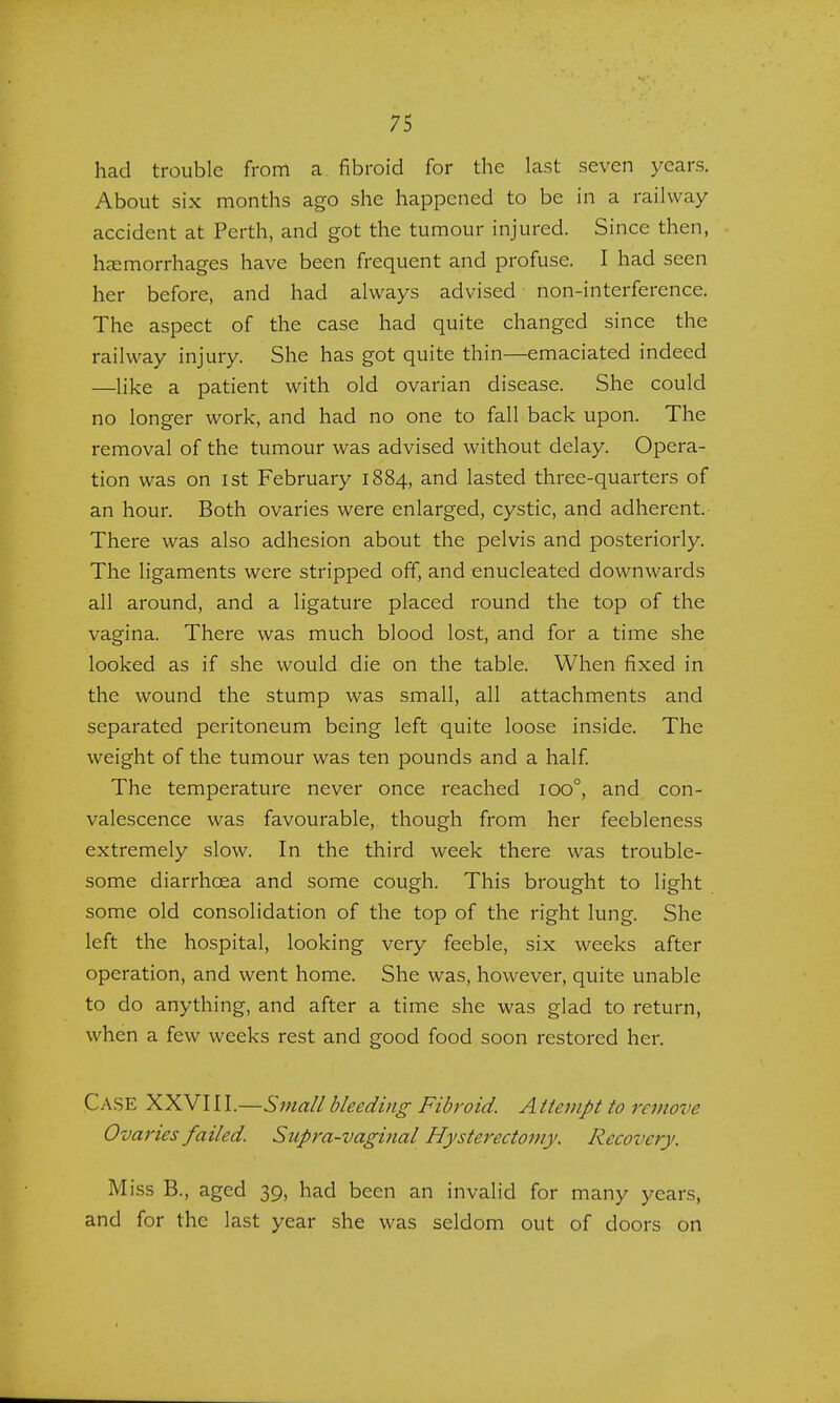 had trouble from a fibroid for the last seven years. About six months ago she happened to be in a railway accident at Perth, and got the tumour injured. Since then, haemorrhages have been frequent and profuse. I had seen her before, and had always advised non-interference. The aspect of the case had quite changed since the railway injury. She has got quite thin—emaciated indeed —like a patient with old ovarian disease. She could no longer work, and had no one to fall back upon. The removal of the tumour was advised without delay. Opera- tion was on ist February 1884, and lasted three-quarters of an hour. Both ovaries were enlarged, cystic, and adherent. There was also adhesion about the pelvis and posteriorly. The ligaments were stripped off, and enucleated downwards all around, and a ligature placed round the top of the vagina. There was much blood lost, and for a time she looked as if she would die on the table. When fixed in the wound the stump was small, all attachments and separated peritoneum being left quite loose inside. The weight of the tumour was ten pounds and a half. The temperature never once reached ioo°, and con- valescence was favourable, though from her feebleness extremely slow. In the third week there was trouble- some diarrhoea and some cough. This brought to light some old consolidation of the top of the right lung. She left the hospital, looking very feeble, six weeks after operation, and went home. She was, however, quite unable to do anything, and after a time she was glad to return, when a few weeks rest and good food soon restored her. Case XXVI11.—Small bleeding Fibroid. A ttempt to remove Ovaries failed. Supra-vaginal Hysterectomy. Recovery. Miss B., aged 39, had been an invalid for many years, and for the last year she was seldom out of doors on