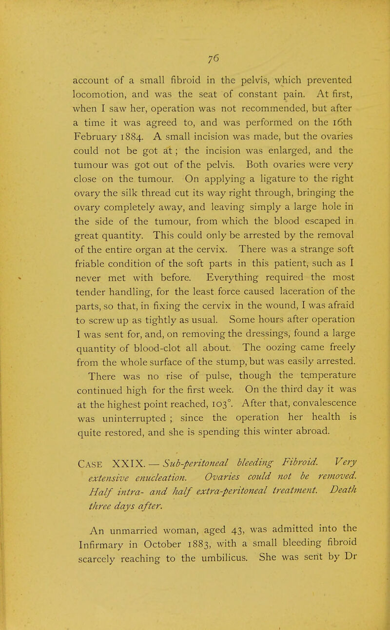 account of a small fibroid in the pelvis, which prevented locomotion, and was the seat of constant pain. At first, when I saw her, operation was not recommended, but after a time it was agreed to, and was performed on the 16th February 1884. A small incision was made, but the ovaries could not be got at; the incision was enlarged, and the tumour was got out of the pelvis. Both ovaries were very- close on the tumour. On applying a ligature to the right ovary the silk thread cut its way right through, bringing the ovary completely away, and leaving simply a large hole in the side of the tumour, from which the blood escaped in great quantity. This could only be arrested by the removal of the entire organ at the cervix. There was a strange soft friable condition of the soft parts in this patient, such as I never met with before. Everything required the most tender handling, for the least force caused laceration of the parts, so that, in fixing the cervix in the wound, I was afraid to screw up as tightly as usual. Some hours after operation I was sent for, and, on removing the dressings, found a large quantity of blood-clot all about. The oozing came freely from the whole surface of the stump, but was easily arrested. There was no rise of pulse, though the temperature continued high for the first week. On the third day it was at the highest point reached, 1030. After that, convalescence was uninterrupted ; since the operation her health is quite restored, and she is spending this winter abroad. Case XXIX. — Sub-peritoneal bleeding Fibroid. Very extensive enucleation. Ovaries could not be removed. Half intra- and half extra-peritoneal treatment. Death three days after. An unmarried woman, aged 43, was admitted into the Infirmary in October 1883, with a small bleeding fibroid scarcely reaching to the umbilicus. She was sent by Dr