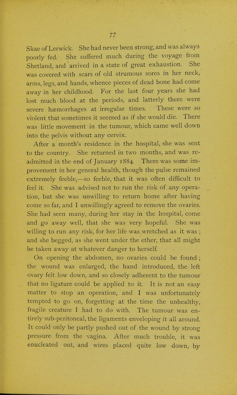 Skae of Lerwick. She had never been strong, and was always poorly fed. She suffered much during the voyage from Shetland, and arrived in a state of great exhaustion. She was covered with scars of old strumous sores in her neck, arms, legs, and hands, whence pieces of dead bone had come away in her childhood. For the last four years she had lost much blood at the periods, and latterly there were severe haemorrhages at irregular times. These were so violent that sometimes it seemed as if she would die. There was little movement in the tumour, which came well down into the pelvis without any cervix. After a month's residence in the hospital, she was sent to the country. She returned in two months, and was re- admitted in the end of January 1884. There was some im- provement in her general health, though the pulse remained extremely feeble,—so feeble, that it was often difficult to feel it. She was advised not to run the risk of any opera- tion, but she was unwilling to return home after having come so far, and I unwillingly agreed to remove the ovaries. She had seen many, during her stay in the hospital, come and go away well, that she was very hopeful. She was willing to run any risk, for her life was wretched as it was ; and she begged, as she went under the ether, that all might be taken away at whatever danger to herself. On opening the abdomen, no ovaries could be found ; the wound was enlarged, the hand introduced, the left ovary felt low down, and so closely adherent to the tumour that no ligature could be applied to it. It is not an easy matter to stop an operation, and I was unfortunately tempted to go on, forgetting at the time the unhealthy, fragile creature I had to do with. The tumour was en- tirely sub-peritoneal, the ligaments enveloping it all around. It could only be partly pushed out of the wound by strong pressure from the vagina. After much trouble, it was enucleated out, and wires placed quite low down, by