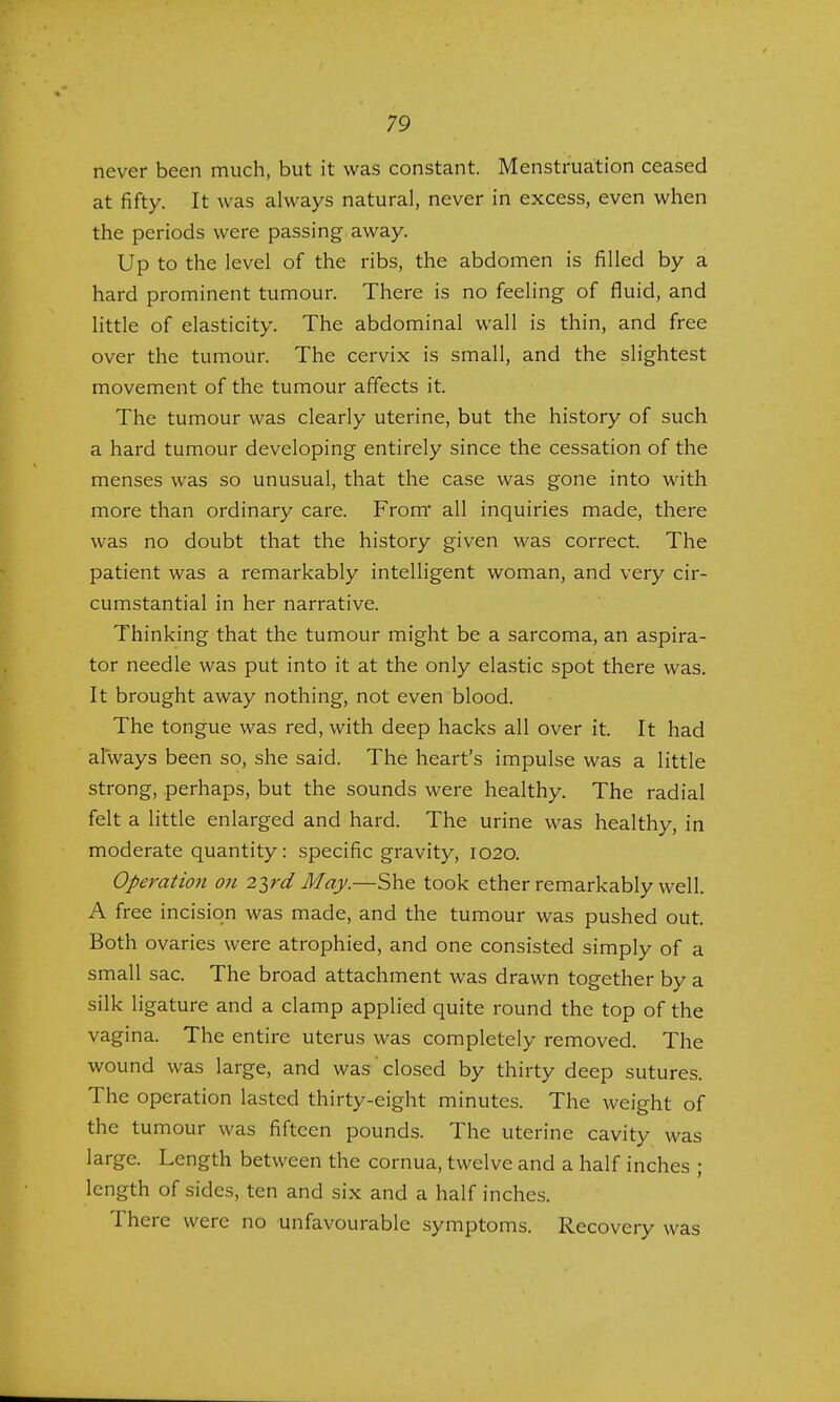 never been much, but it was constant. Menstruation ceased at fifty. It was always natural, never in excess, even when the periods were passing away. Up to the level of the ribs, the abdomen is filled by a hard prominent tumour. There is no feeling of fluid, and little of elasticity. The abdominal wall is thin, and free over the tumour. The cervix is small, and the slightest movement of the tumour affects it. The tumour was clearly uterine, but the history of such a hard tumour developing entirely since the cessation of the menses was so unusual, that the case was gone into with more than ordinary care. From* all inquiries made, there was no doubt that the history given was correct. The patient was a remarkably intelligent woman, and very cir- cumstantial in her narrative. Thinking that the tumour might be a sarcoma, an aspira- tor needle was put into it at the only elastic spot there was. It brought away nothing, not even blood. The tongue was red, with deep hacks all over it. It had always been so, she said. The heart's impulse was a little strong, perhaps, but the sounds were healthy. The radial felt a little enlarged and hard. The urine was healthy, in moderate quantity: specific gravity, 1020. Operation on 2ird May.—She took ether remarkably well. A free incision was made, and the tumour was pushed out. Both ovaries were atrophied, and one consisted simply of a small sac. The broad attachment was drawn together by a silk ligature and a clamp applied quite round the top of the vagina. The entire uterus was completely removed. The wound was large, and was closed by thirty deep sutures. The operation lasted thirty-eight minutes. The weight of the tumour was fifteen pounds. The uterine cavity was large. Length between the cornua, twelve and a half inches ; length of sides, ten and six and a half inches. There were no unfavourable symptoms. Recovery was