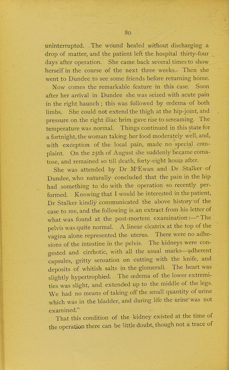 uninterrupted. The wound healed without discharging a drop of matter, and the patient left the hospital thirty-four days after operation. She came back several times to show herself in the course of the next three weeks. Then she went to Dundee to see some friends before returning home. Now comes the remarkable feature in this case. Soon after her arrival in Dundee she was seized with acute pain in the right haunch ; this was followed by cedema of both limbs. She could not extend the thigh at the hip-joint, and pressure on the right iliac brim gave rise to screaming. The temperature was normal. Things continued in this state for a fortnight, the woman taking her food moderately well, and, with exception of the local pain, made no special com- plaint. On the 25th of August she suddenly became coma- tose, and remained so till death, forty-eight hours after. She was attended by Dr M'Ewan and Dr Stalker of Dundee, who naturally concluded that the pain in the hip had something to do with the operation so recently per- formed. Knowing that I would be interested in the patient, Dr Stalker kindly communicated the above history of the case to me, and the following is an extract from his letter of what was found at the post-mortem examination :— The pelvis was quite normal. A linear cicatrix at the top of the vagina alone represented the uterus. There were no adhe- sions of the intestine in the pelvis. The kidneys were con- gested and cirrhotic, with all the usual marks—adherent capsules, gritty sensation on cutting with the knife, and deposits of whitish salts in the glomeruli. The heart was slightly hypertrophied. The cedema of the lower extremi- ties was slight, and extended up to the middle of the legs. We had no means of taking off the small quantity of urine which was in the bladder, and during life the urine was not examined. That this condition of the kidney existed at the time of the operation there can be little doubt, though not a trace of