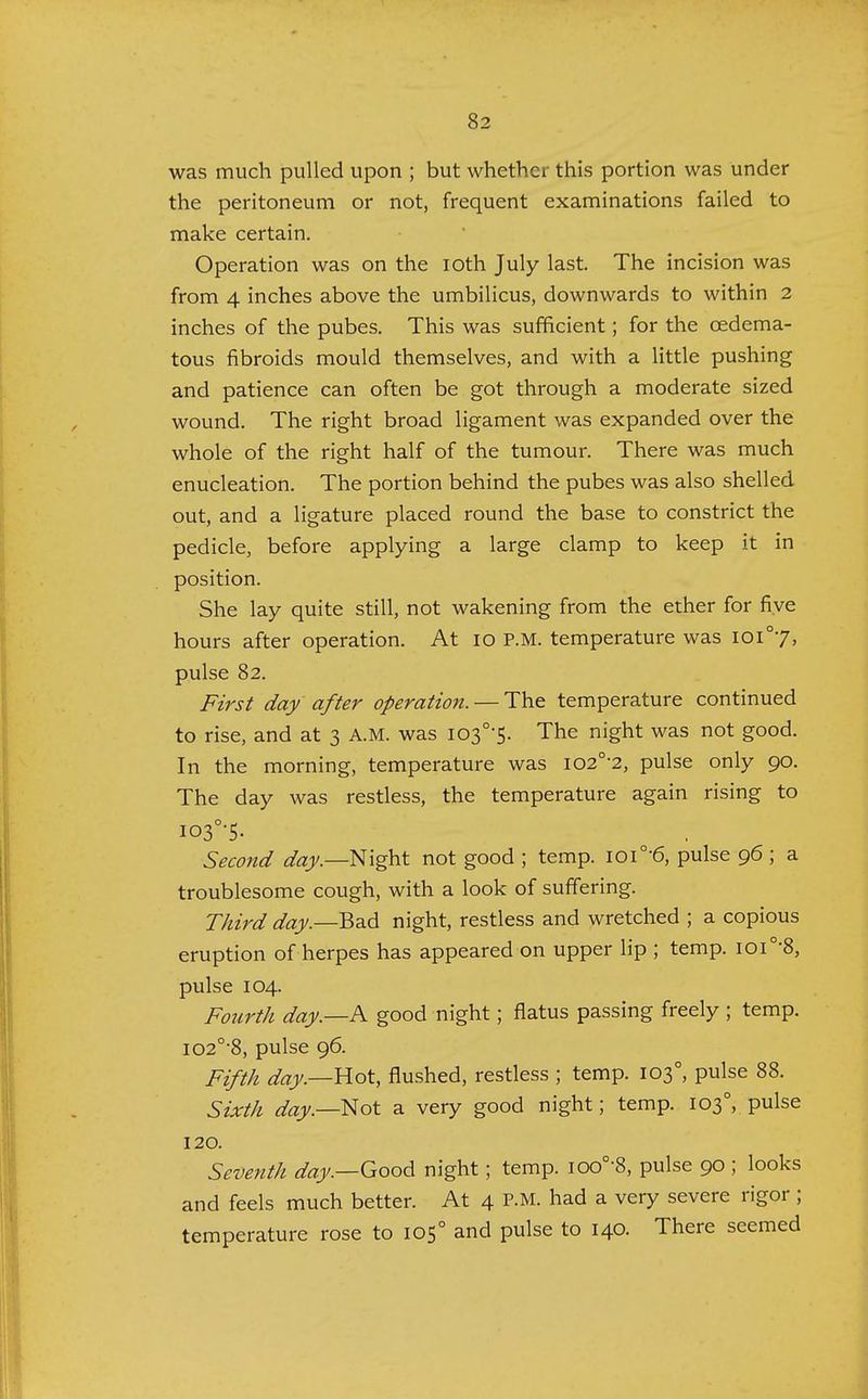 was much pulled upon ; but whether this portion was under the peritoneum or not, frequent examinations failed to make certain. Operation was on the ioth July last. The incision was from 4 inches above the umbilicus, downwards to within 2 inches of the pubes. This was sufficient; for the cedema- tous fibroids mould themselves, and with a little pushing and patience can often be got through a moderate sized wound. The right broad ligament was expanded over the whole of the right half of the tumour. There was much enucleation. The portion behind the pubes was also shelled out, and a ligature placed round the base to constrict the pedicle, before applying a large clamp to keep it in position. She lay quite still, not wakening from the ether for five hours after operation. At io p.m. temperature was ioi°7, pulse 82. First day after operation. — The temperature continued to rise, and at 3 A.M. was I03°'5. The night was not good. In the morning, temperature was io2°-2, pulse only 90. The day was restless, the temperature again rising to io3°-5. Second day.—Night not good ; temp. ioi°'6, pulse 96; a troublesome cough, with a look of suffering. Third day.—Bad night, restless and wretched ; a copious eruption of herpes has appeared on upper lip ; temp. ioi°-8, pulse 104. Fourth day.—A good night; flatus passing freely ; temp. i02°-8, pulse 96. Fifth day.—B.ot, flushed, restless ; temp. 1030, pulse 88. Sixth day.—Not a very good night; temp. 1030, pulse 120. Seventh day.—Good night; temp. ioo°-8, pulse 90 ; looks and feels much better. At 4 P.M. had a very severe rigor; temperature rose to 1050 and pulse to 140. There seemed