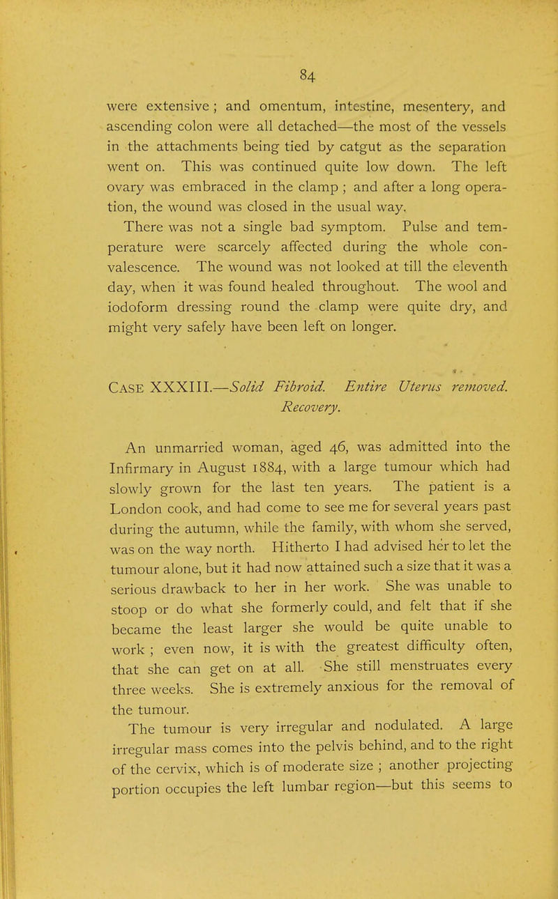 were extensive ; and omentum, intestine, mesentery, and ascending colon were all detached—the most of the vessels in the attachments being tied by catgut as the separation went on. This was continued quite low down. The left ovary was embraced in the clamp ; and after a long opera- tion, the wound was closed in the usual way. There was not a single bad symptom. Pulse and tem- perature were scarcely affected during the whole con- valescence. The wound was not looked at till the eleventh day, when it was found healed throughout. The wool and iodoform dressing round the clamp were quite dry, and might very safely have been left on longer. • * Case XXXIII.—Solid Fibroid. Entire Uterus removed. Recovery. An unmarried woman, aged 46, was admitted into the Infirmary in August 1884, with a large tumour which had slowly grown for the last ten years. The patient is a London cook, and had come to see me for several years past during the autumn, while the family, with whom she served, was on the way north. Hitherto I had advised her to let the tumour alone, but it had now attained such a size that it was a serious drawback to her in her work. She was unable to stoop or do what she formerly could, and felt that if she became the least larger she would be quite unable to work ; even now, it is with the greatest difficulty often, that she can get on at all. She still menstruates every three weeks. She is extremely anxious for the removal of the tumour. The tumour is very irregular and nodulated. A large irregular mass comes into the pelvis behind, and to the right of the cervix, which is of moderate size ; another projecting portion occupies the left lumbar region—but this seems to