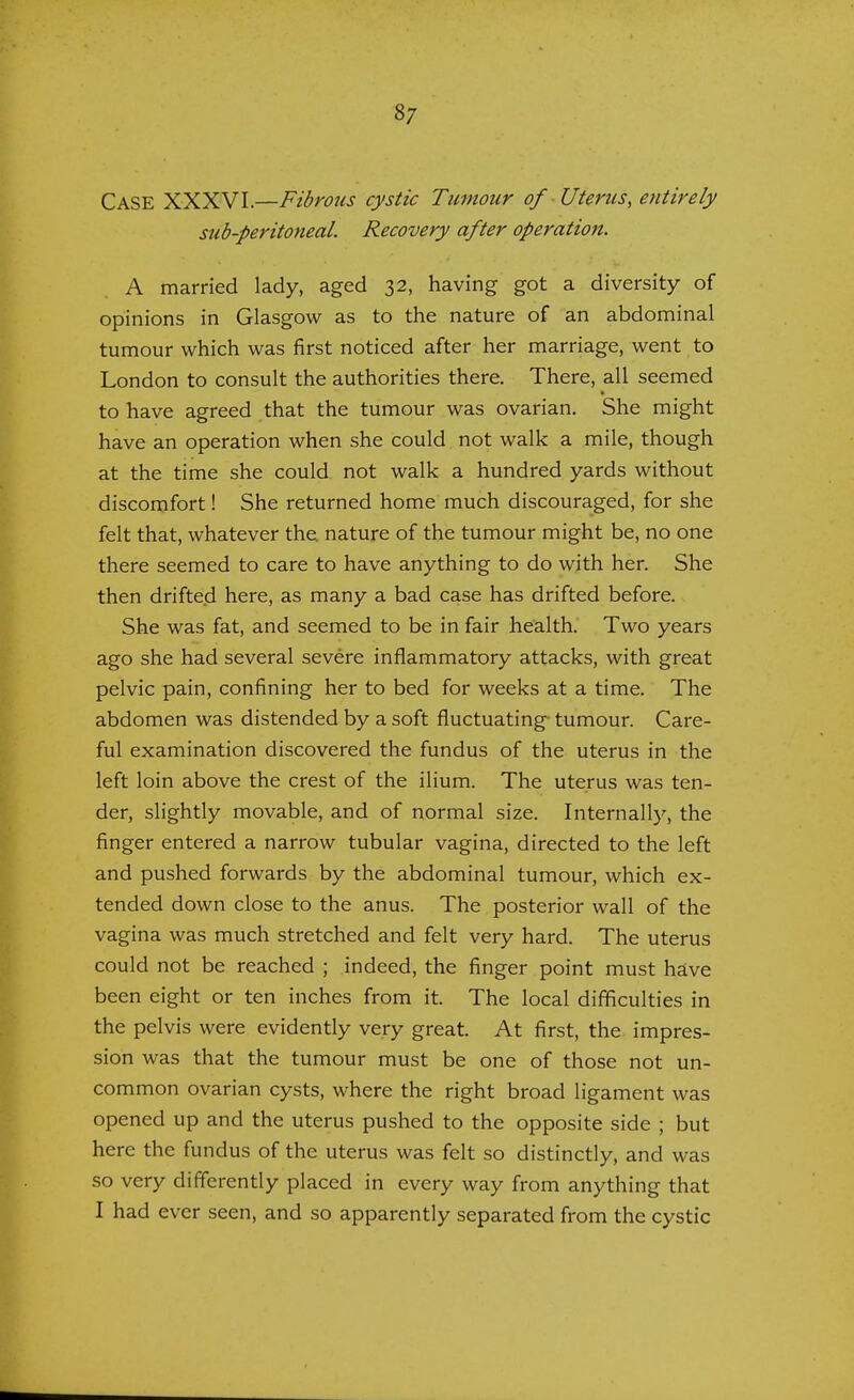 CASE XXXV'I.—Fibrous cystic Tumour of Uterus, entirely sub-peritoneal. Recovery after operation. A married lady, aged 32, having got a diversity of opinions in Glasgow as to the nature of an abdominal tumour which was first noticed after her marriage, went to London to consult the authorities there. There, all seemed to have agreed that the tumour was ovarian. She might have an operation when she could not walk a mile, though at the time she could not walk a hundred yards without discomfort! She returned home much discouraged, for she felt that, whatever the. nature of the tumour might be, no one there seemed to care to have anything to do with her. She then drifted here, as many a bad case has drifted before. She was fat, and seemed to be in fair health. Two years ago she had several severe inflammatory attacks, with great pelvic pain, confining her to bed for weeks at a time. The abdomen was distended by a soft fluctuating tumour. Care- ful examination discovered the fundus of the uterus in the left loin above the crest of the ilium. The uterus was ten- der, slightly movable, and of normal size. Internally, the finger entered a narrow tubular vagina, directed to the left and pushed forwards by the abdominal tumour, which ex- tended down close to the anus. The posterior wall of the vagina was much stretched and felt very hard. The uterus could not be reached ; indeed, the finger point must have been eight or ten inches from it. The local difficulties in the pelvis were evidently very great. At first, the impres- sion was that the tumour must be one of those not un- common ovarian cysts, where the right broad ligament was opened up and the uterus pushed to the opposite side ; but here the fundus of the uterus was felt so distinctly, and was so very differently placed in every way from anything that I had ever seen, and so apparently separated from the cystic