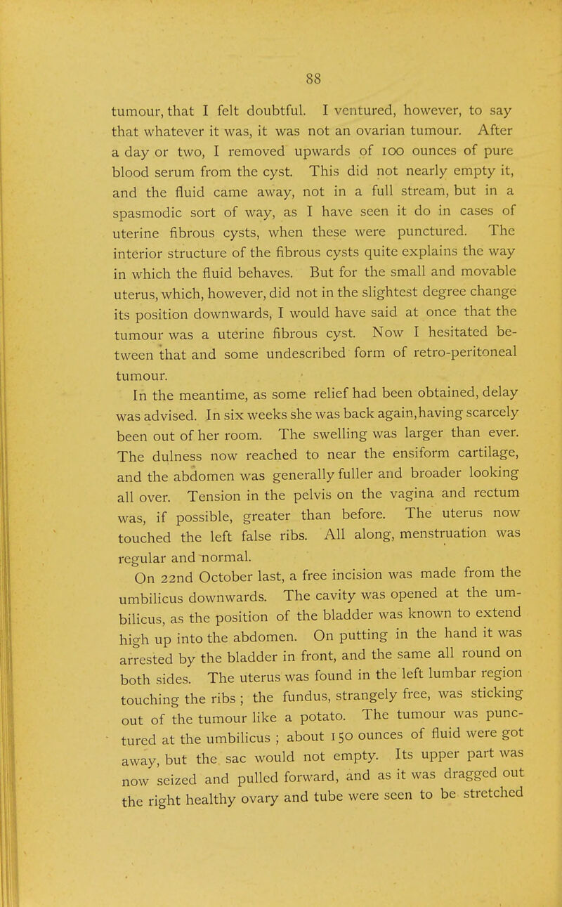 tumour, that I felt doubtful. I ventured, however, to say that whatever it was, it was not an ovarian tumour. After a day or two, I removed upwards of ioo ounces of pure blood serum from the cyst. This did not nearly empty it, and the fluid came away, not in a full stream, but in a spasmodic sort of way, as I have seen it do in cases of uterine fibrous cysts, when these were punctured. The interior structure of the fibrous cysts quite explains the way in which the fluid behaves. But for the small and movable uterus, which, however, did not in the slightest degree change its position downwards, I would have said at once that the tumour was a uterine fibrous cyst. Now I hesitated be- tween that and some undescribed form of retro-peritoneal tumour. In the meantime, as some relief had been obtained, delay was advised. In six weeks she was back again,having scarcely been out of her room. The swelling was larger than ever. The dulness now reached to near the ensiform cartilage, and the abdomen was generally fuller and broader looking all over. Tension in the pelvis on the vagina and rectum was, if possible, greater than before. The uterus now touched the left false ribs. All along, menstruation was regular and -normal. On 22nd October last, a free incision was made from the umbilicus downwards. The cavity was opened at the um- bilicus, as the position of the bladder was known to extend high up into the abdomen. On putting in the hand it was arrested by the bladder in front, and the same all round on both sides. The uterus was found in the left lumbar region touching the ribs ; the fundus, strangely free, was sticking out of the tumour like a potato. The tumour was punc- tured at the umbilicus ; about 150 ounces of fluid were got away, but the sac would not empty. Its upper part was now seized and pulled forward, and as it was dragged out the right healthy ovary and tube were seen to be stretched