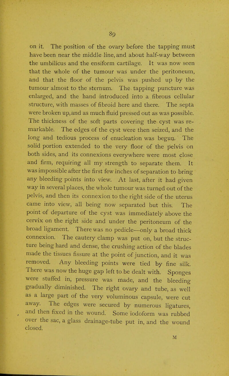 on it. The position of the ovary before the tapping must have been near the middle line, and about half-way between the umbilicus and the ensiform cartilage. It was now seen that the whole of the tumour was under the peritoneum, and that the floor of the pelvis was pushed up by the tumour almost to the sternum. The tapping puncture was enlarged, and the hand introduced into a fibrous cellular structure, with masses of fibroid here and there. The septa were broken up, and as much fluid pressed out as was possible. The thickness of the soft parts covering the cyst was re- markable. The edges of the cyst were then seized, and the long and tedious process of enucleation was begun. The solid portion extended to the very floor of the pelvis on both sides, and its connexions everywhere were most close and firm, requiring all my strength to separate them. It was impossible after the first few inches of separation to bring any bleeding points into view. At last, after it had given way in several places, the whole tumour was turned out of the pelvis, and then its connexion to the right side of the uterus came into view, all being now separated but this. The point of departure of the cyst was immediately above the cervix on the right side and under the peritoneum of the broad ligament. There was no pedicle—only a broad thick connexion. The cautery clamp was put on, but the struc- ture being hard and dense, the crushing action of the blades made the tissues fissure at the point of junction, and it was removed. Any bleeding points were tied by fine silk. There was now the huge gap left to be dealt with. Sponges were stuffed in, pressure was made, and the bleeding gradually diminished. The right ovary and tube, as well as a large part of the very voluminous capsule, were cut away. The edges were secured by numerous ligatures, and then fixed in the wound. Some iodoform was rubbed over the sac, a glass drainage-tube put in, and the wound closed. M