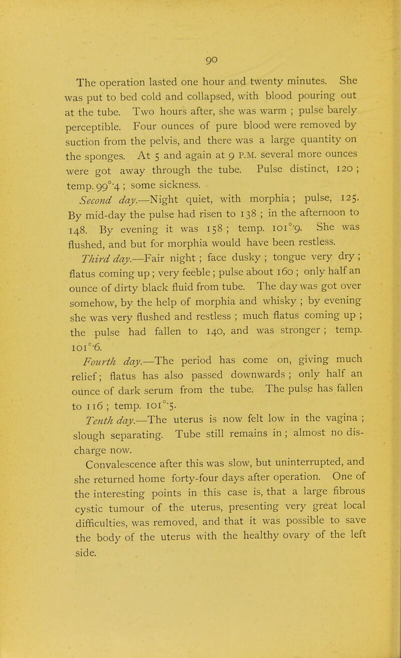 go The operation lasted one hour and twenty minutes. She was put to bed cold and collapsed, with blood pouring out at the tube. Two hours after, she was warm ; pulse barely perceptible. Four ounces of pure blood were removed by suction from the pelvis, and there was a large quantity on the sponges. At 5 and again at 9 P.M. several more ounces were got away through the tube. Pulse distinct, 120 ; temp. 99°4 ; some sickness. Second day.—Night quiet, with morphia; pulse, 125. By mid-day the pulse had risen to 138 ; in the afternoon to 148. By evening it was 158; temp. ioi0-9. She was flushed, and but for morphia would have been restless. Third day.—Fair night ; face dusky ; tongue very dry ; flatus coming up ; very feeble ; pulse about 160 ; only half an ounce of dirty black fluid from tube. The day was got over somehow, by the help of morphia and whisky ; by evening she was very flushed and restless ; much flatus coming up ; the pulse had fallen to 140, and was stronger ; temp. ioic'6. Fourth day— The period has come on, giving much relief; flatus has also passed downwards ; only half an ounce of dark serum from the tube. The pulse has fallen to 116; temp. ioi°-5. Tenth day.—-The uterus is now felt low in the vagina ; slough separating. Tube still remains in ; almost no dis- charge now. Convalescence after this was slow, but uninterrupted, and she returned home forty-four days after operation. One of the interesting points in this case is, that a large fibrous cystic tumour of the uterus, presenting very great local difficulties, was removed, and that it was possible to save the body of the uterus with the healthy ovary of the left side.