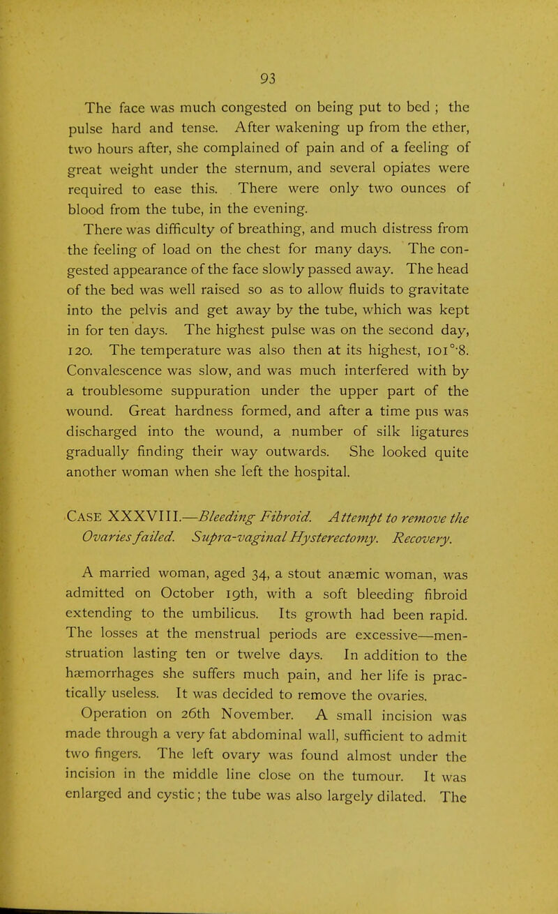 The face was much congested on being put to bed ; the pulse hard and tense. After wakening up from the ether, two hours after, she complained of pain and of a feeling of great weight under the sternum, and several opiates were required to ease this. There were only two ounces of blood from the tube, in the evening. There was difficulty of breathing, and much distress from the feeling of load on the chest for many days. The con- gested appearance of the face slowly passed away. The head of the bed was well raised so as to allow fluids to gravitate into the pelvis and get away by the tube, which was kept in for ten days. The highest pulse was on the second day, 120. The temperature was also then at its highest, ioi0,8. Convalescence was slow, and was much interfered with by a troublesome suppuration under the upper part of the wound. Great hardness formed, and after a time pus was discharged into the wound, a number of silk ligatures gradually finding their way outwards. She looked quite another woman when she left the hospital. CASE XXXVIII.—Bleeding Fibroid. Attempt to remove the Ovaries failed. Supra-vaginal Hysterectomy. Recovery. A married woman, aged 34, a stout anaemic woman, was admitted on October 19th, with a soft bleeding fibroid extending to the umbilicus. Its growth had been rapid. The losses at the menstrual periods are excessive—men- struation lasting ten or twelve days. In addition to the haemorrhages she suffers much pain, and her life is prac- tically useless. It was decided to remove the ovaries. Operation on 26th November. A small incision was made through a very fat abdominal wall, sufficient to admit two fingers. The left ovary was found almost under the incision in the middle line close on the tumour. It was enlarged and cystic; the tube was also largely dilated. The