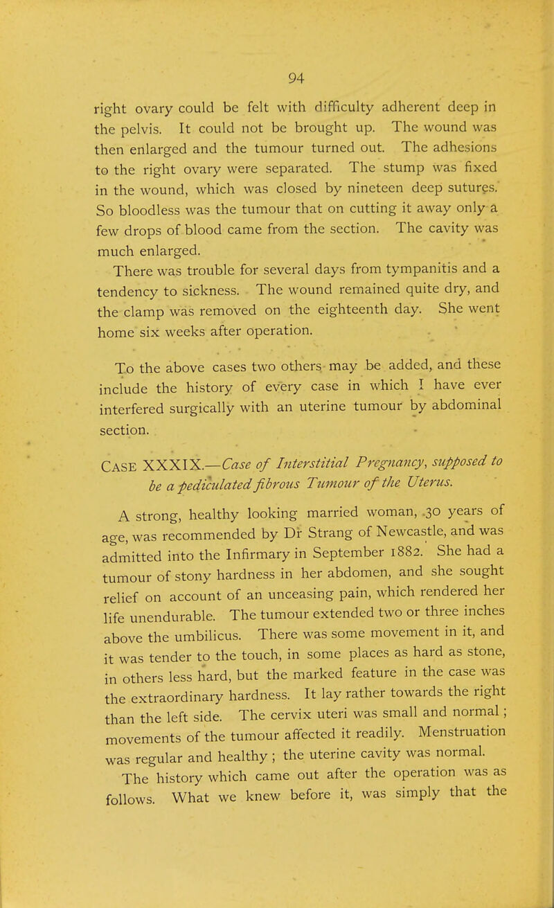 right ovary could be felt with difficulty adherent deep in the pelvis. It could not be brought up. The wound was then enlarged and the tumour turned out. The adhesions to the right ovary were separated. The stump was fixed in the wound, which was closed by nineteen deep sutures. So bloodless was the tumour that on cutting it away only a few drops of blood came from the section. The cavity was much enlarged. There was trouble for several days from tympanitis and a tendency to sickness. The wound remained quite dry, and the clamp was removed on the eighteenth day. She went home six weeks after operation. To the above cases two others may be added, and these include the history of every case in which I have ever interfered surgically with an uterine tumour by abdominal section. CASE XXXIX.—Case of Interstitial Pregnancy, supposed to be a pediculated fibrous Tumour of the Uterus. A strong, healthy looking married woman, .30 years of age, was recommended by Dr Strang of Newcastle, and was admitted into the Infirmary in September 1882. She had a tumour of stony hardness in her abdomen, and she sought relief on account of an unceasing pain, which rendered her life unendurable. The tumour extended two or three inches above the umbilicus. There was some movement in it, and it was tender to the touch, in some places as hard as stone, in others less hard, but the marked feature in the case was the extraordinary hardness. It lay rather towards the right than the left side. The cervix uteri was small and normal; movements of the tumour affected it readily. Menstruation was regular and healthy; the uterine cavity was normal. The history which came out after the operation was as follows. What we knew before it, was simply that the
