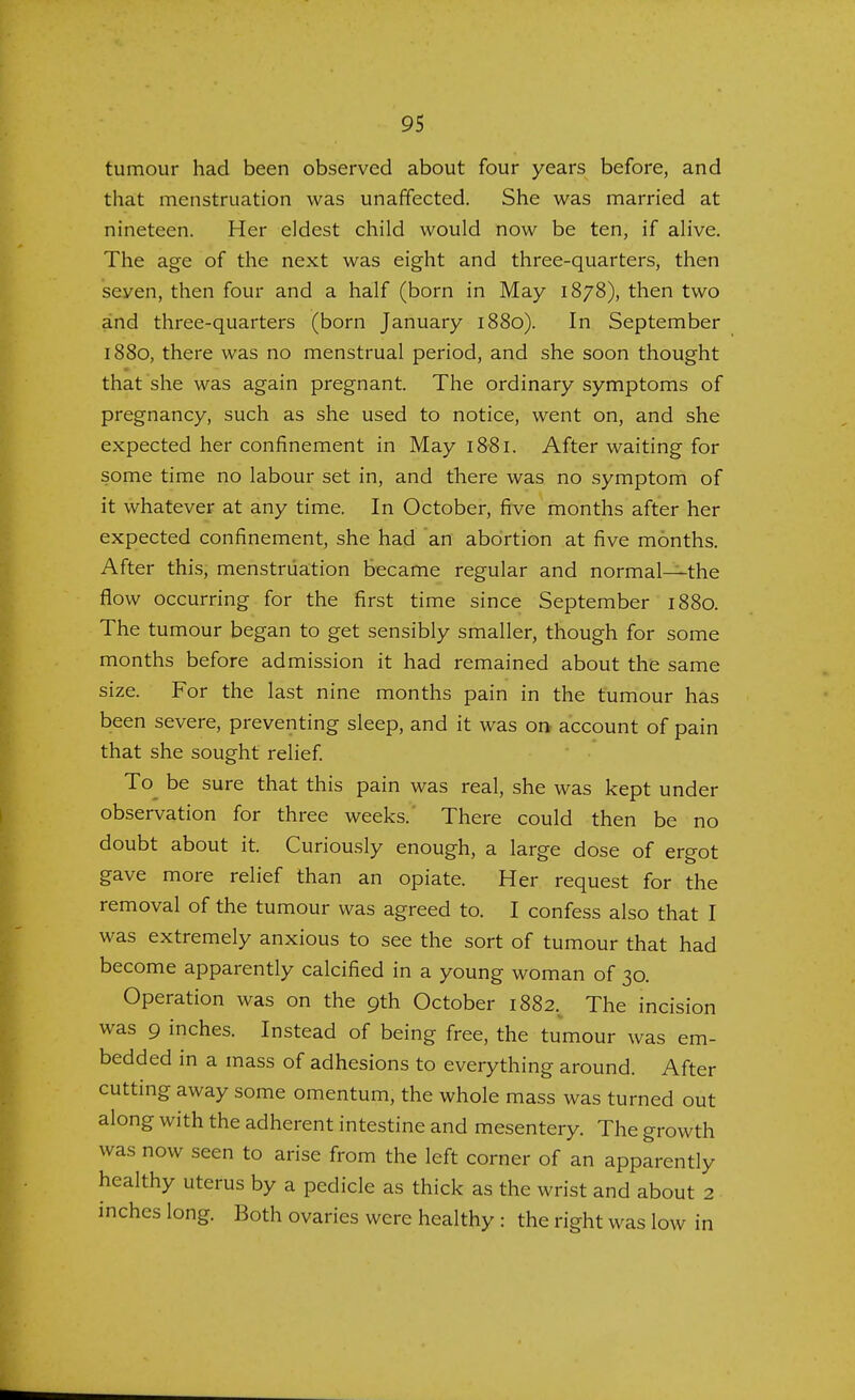 tumour had been observed about four years before, and that menstruation was unaffected. She was married at nineteen. Her eldest child would now be ten, if alive. The age of the next was eight and three-quarters, then seven, then four and a half (born in May 1878), then two and three-quarters (born January 1880). In September 1880, there was no menstrual period, and she soon thought that she was again pregnant. The ordinary symptoms of pregnancy, such as she used to notice, went on, and she expected her confinement in May 1881. After waiting for some time no labour set in, and there was no symptom of it whatever at any time. In October, five months after her expected confinement, she had an abortion at five months. After this, menstruation became regular and normal—the flow occurring for the first time since September 1880. The tumour began to get sensibly smaller, though for some months before admission it had remained about the same size. For the last nine months pain in the tumour has been severe, preventing sleep, and it was on account of pain that she sought relief. To be sure that this pain was real, she was kept under observation for three weeks. There could then be no doubt about it. Curiously enough, a large dose of ergot gave more relief than an opiate. Her request for the removal of the tumour was agreed to. I confess also that I was extremely anxious to see the sort of tumour that had become apparently calcified in a young woman of 30. Operation was on the 9th October 1882, The incision was 9 inches. Instead of being free, the tumour was em- bedded in a mass of adhesions to everything around. After cutting away some omentum, the whole mass was turned out along with the adherent intestine and mesentery. The growth was now seen to arise from the left corner of an apparently healthy uterus by a pedicle as thick as the wrist and about 2 inches long. Both ovaries were healthy : the right was low in