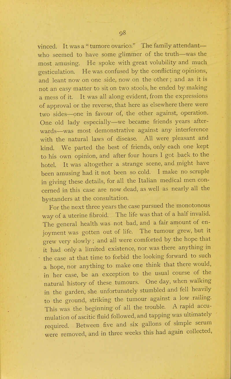 vinced. It was a tumore ovarico. The family attendant— who seemed to have some glimmer of the truth—was the most amusing. He spoke with great volubility and much gesticulation. He was confused by the conflicting opinions, and leant now on one side, now on the other ; and as it is not an easy matter to sit on two stools, he ended by making a mess of it. It was all along evident, from the expressions of approval or the reverse, that here as elsewhere there were two sides—one in favour of, the other against, operation. One old lady especially—we became friends years after- wards—was most demonstrative against any interference with the natural laws of disease. All were pleasant and kind. We parted the best of friends, only each one kept to his own opinion, and after four hours I got back to the hotel. It was altogether a strange scene, and might have been amusing had it not been so cold. I make no scruple in giving these details, for all the Italian medical men con- cerned in this case are now dead, as well as nearly all the bystanders at the consultation. For the next three years the case pursued the monotonous way of a uterine fibroid. The life was that of a half invalid. The general health was not bad, and a fair amount of en- joyment was gotten out of life. The tumour grew, but it grew very slowly ; and all were comforted by the hope that it had only a limited existence, nor was there anything in • the case at that time to forbid the looking forward to such a hope, nor anything to make one think that there would, in her case, be an exception to the usual course of the natural history of these tumours. One day, when walking in the garden, she unfortunately stumbled and fell heavily to the ground, striking the tumour against a low railing. This was the beginning of all the trouble. A rapid accu- mulation of ascitic fluid followed, and tapping was ultimately required. Between five and six gallons of simple serum were removed, and in three weeks this had again collected,