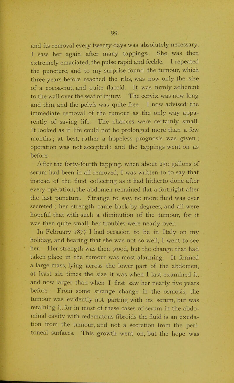 and its removal every twenty days was absolutely necessary. I saw her again after many tappings. She was then extremely emaciated, the pulse rapid and feeble. I repeated the puncture, and to my surprise found the tumour, which three years before reached the ribs, was now only the size of a cocoa-nut, and quite flaccid. It was firmly adherent to the wall over the seat of injury. The cervix was now long and thin, and the pelvis was quite free. I now advised the immediate removal of the tumour as the only way appa- rently of saving life. The chances were certainly small. It looked as if life could not be prolonged more than a few months ; at best, rather a hopeless prognosis was given ; operation was not accepted ; and the tappings went on as before. After the forty-fourth tapping, when about 250 gallons of serum had been in all removed, I was written to to say that instead of the fluid collecting as it had hitherto done after every operation, the abdomen remained flat a fortnight after the last puncture. Strange to say, no more fluid was ever secreted ; her strength came back by degrees, and all were hopeful that with such a diminution of the tumour, for it was then quite small, her troubles were nearly over. In February 1877 I had occasion to be in Italy on my holiday, and hearing that she was not so well, I went to see her. Her strength was then good, but the change that had taken place in the tumour was most alarming. It formed a large mass, lying across the lower part of the abdomen, at least six times the size it was when I last examined it, and now larger than when I first saw her nearly five years before. From some strange change in the osmosis, the tumour was evidently not parting with its serum, but was retaining it, for in most of these cases of serum in the abdo- minal cavity with cedematous fibroids the fluid is an exuda- tion from the tumour, and not a secretion from the peri- toneal surfaces. This growth went on, but the hope was