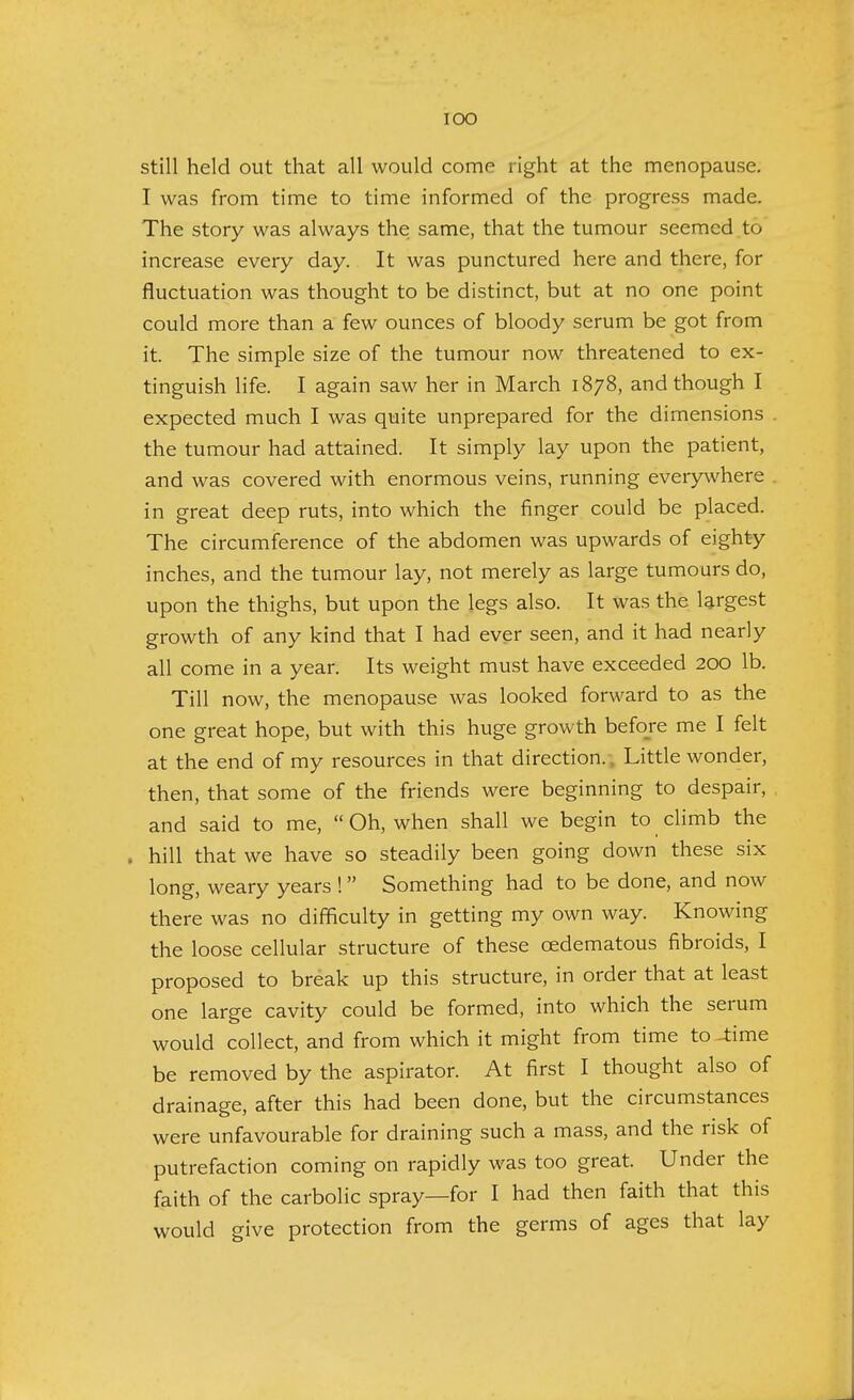 IOO still held out that all would come right at the menopause. I was from time to time informed of the progress made. The story was always the same, that the tumour seemed to increase every day. It was punctured here and there, for fluctuation was thought to be distinct, but at no one point could more than a few ounces of bloody serum be got from it. The simple size of the tumour now threatened to ex- tinguish life. I again saw her in March 1878, and though I expected much I was quite unprepared for the dimensions the tumour had attained. It simply lay upon the patient, and was covered with enormous veins, running everywhere in great deep ruts, into which the finger could be placed. The circumference of the abdomen was upwards of eighty inches, and the tumour lay, not merely as large tumours do, upon the thighs, but upon the legs also. It was the largest growth of any kind that I had ever seen, and it had nearly all come in a year. Its weight must have exceeded 200 lb. Till now, the menopause was looked forward to as the one great hope, but with this huge growth before me I felt at the end of my resources in that direction. . Little wonder, then, that some of the friends were beginning to despair, and said to me, Oh, when shall we begin to climb the , hill that we have so steadily been going down these six long, weary years ! Something had to be done, and now there was no difficulty in getting my own way. Knowing the loose cellular structure of these cedematous fibroids, I proposed to break up this structure, in order that at least one large cavity could be formed, into which the serum would collect, and from which it might from time to -time be removed by the aspirator. At first I thought also of drainage, after this had been done, but the circumstances were unfavourable for draining such a mass, and the risk of putrefaction coming on rapidly was too great. Under the faith of the carbolic spray—for I had then faith that this would give protection from the germs of ages that lay