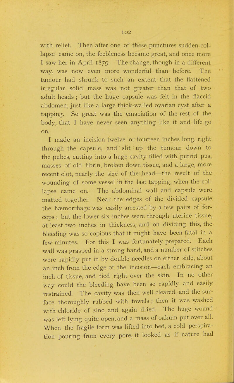 with relief. Then after one of these punctures sudden col- lapse came on, the feebleness became great, and once more I saw her in April 1879. The change, though in a different way, was now even more wonderful than before. The tumour had shrunk to such an extent that the flattened irregular solid mass was not greater than that of two adult heads ; but the huge capsule was felt in the flaccid abdomen, just like a large thick-walled ovarian cyst after a tapping. So great was the emaciation of the rest of the body, that I have never seen anything like it and life go on. I made an incision twelve or fourteen inches long, right through the capsule, and slit up the tumour down to the pubes, cutting into a huge cavity filled with putrid pus, masses of old fibrin, broken down tissue, and a large, more recent clot, nearly the size of the head—the result of the wounding of some vessel in the last tapping, when the col- lapse came on. The abdominal wall and capsule were matted together. Near the edges of the divided capsule the haemorrhage was easily arrested by a few pairs of for- ceps ; but the lower six inches were through uterine tissue, at least two inches in thickness, and on dividing this, the bleeding was so copious that it might have been fatal in a few minutes. For this I was fortunately prepared. Each wall was grasped in a strong hand, and a number of stitches were rapidly put in by double needles on either side, about an inch from the edge of the incision—each embracing an inch of tissue, and tied right over the skin. In no other way could the bleeding have been so rapidly and easily restrained. The cavity was then well cleared, and the sur- face thoroughly rubbed with towels ; then it was washed with chloride of zinc, and again dried. The huge wound was left lying quite open, and a mass of oakum put over all. When the fragile form was lifted into bed, a cold perspira- tion pouring from every pore, it looked as if nature had
