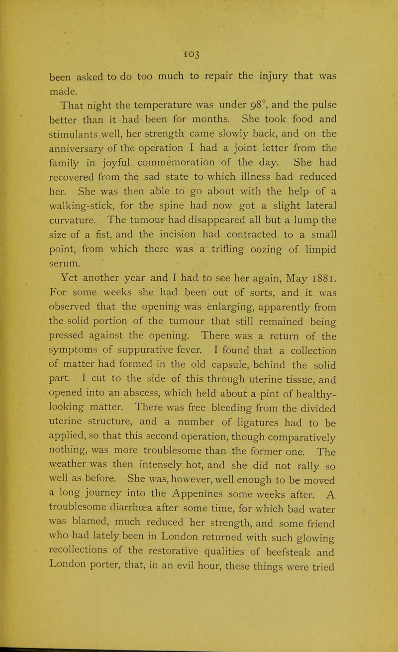 been asked to do too much to repair the injury that was made. That night the temperature was under 980, and the pulse better than it had been for months. She took food and stimulants well, her strength came slowly back, and on the anniversary of the operation I had a joint letter from the family in joyful commemoration of the day. She had recovered from the sad state to which illness had reduced her. She was then able to go about with the help of a walking-stick, for the spine had now got a slight lateral curvature. The tumour had disappeared all but a lump the size of a fist, and the incision had contracted to a small point, from which there was a trifling oozing of limpid serum. Yet another year and I had to see her again, May 188r. For some weeks she had been out of sorts, and it was observed that the opening was enlarging, apparently from the solid portion of the tumour that still remained being pressed against the opening. There was a return of the symptoms of suppurative fever. I found that a collection of matter had formed in the old capsule, behind the solid part. I cut to the side of this through uterine tissue, and opened into an abscess, which held about a pint of healthy- looking matter. There was free bleeding from the divided uterine structure, and a number of ligatures had to be applied, so that this second operation, though comparatively nothing, was more troublesome than the former one. The weather was then intensely hot, and she did not rally so well as before. She was, however, well enough to be moved a long journey into the Appenines some weeks after. A troublesome diarrhoea after some time, for which bad water was blamed, much reduced her strength, and some friend who had lately been in London returned with such glowing recollections of the restorative qualities of beefsteak and London porter, that, in an evil hour, these things were tried
