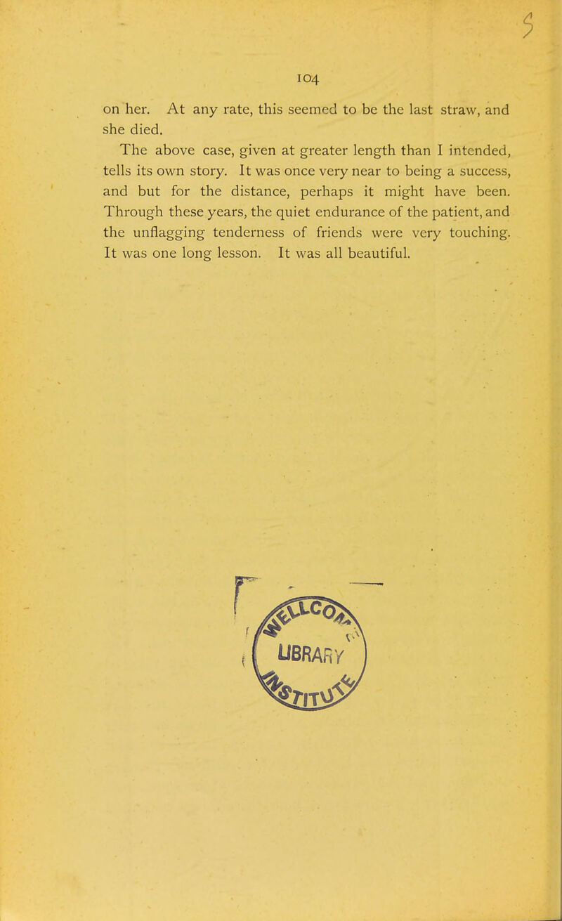 5 104 on her. At any rate, this seemed to be the last straw, and she died. The above case, given at greater length than I intended, tells its own story. It was once very near to being a success, and but for the distance, perhaps it might have been. Through these years, the quiet endurance of the patient, and the unflagging tenderness of friends were very touching. It was one long lesson. It was all beautiful.