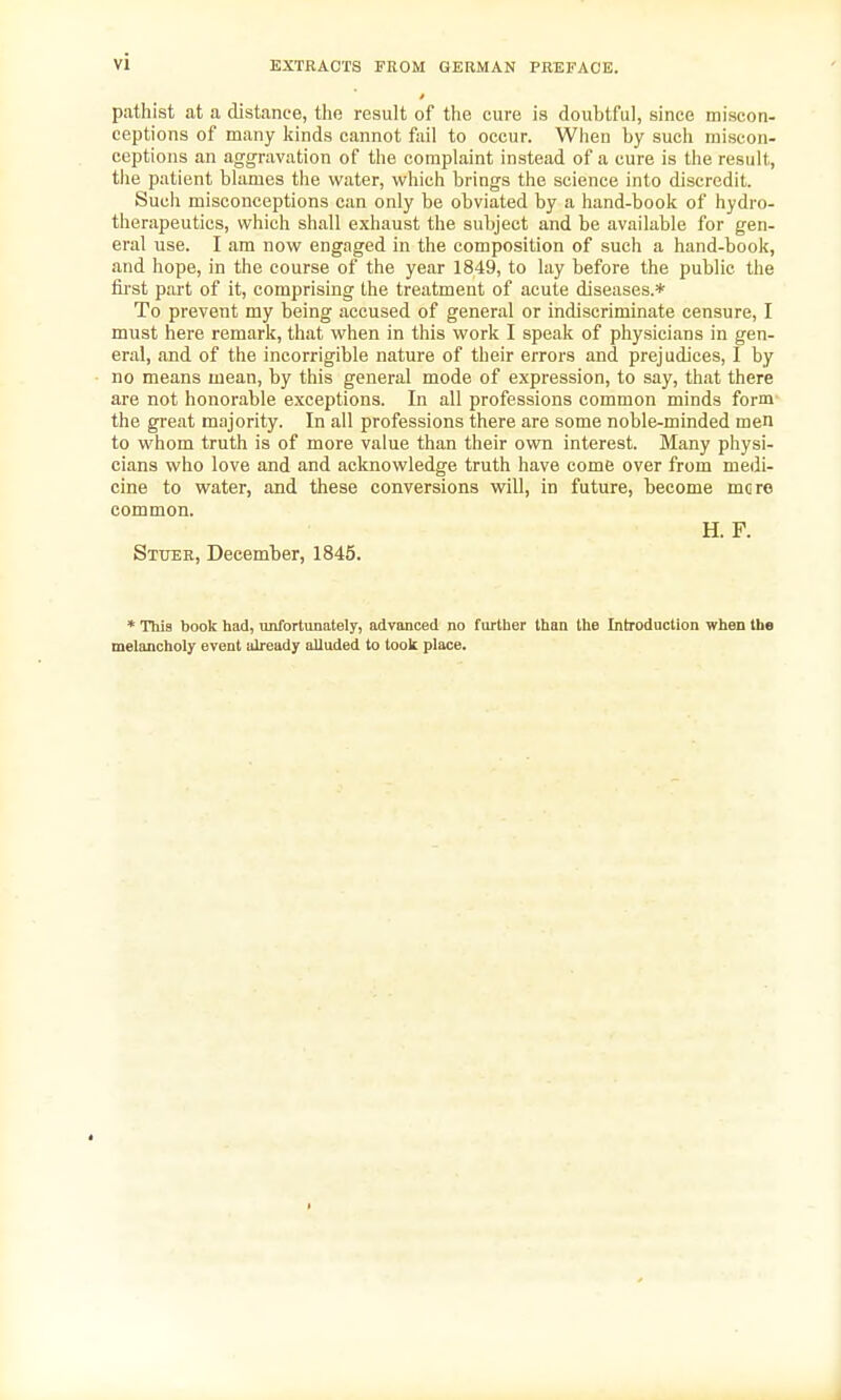 EXTRACTS FROM GERMAN PREFACE. pathist at a distance, the result of the cure is doubtful, since miscon- ceptions of many kinds cannot fail to occur. When by such miscon- ceptions an aggravation of the complaint instead of a cure is the result, the patient blames the water, which brings the science into discredit. Such misconceptions can only be obviated by a hand-book of hydro- therapeutics, which shall exhaust the subject and be available for gen- eral use. I am now engaged in the composition of such a hand-book, and hope, in the course of the year 1849, to lay before the public the first part of it, comprising the treatment of acute diseases.* To prevent my being accused of general or indiscriminate censure, I must here remark, that when in this work I speak of physicians in gen- eral, and of the incorrigible nature of their errors and prejudices, I by no means mean, by this general mode of expression, to say, that there are not honorable exceptions. In all professions common minds form the great majority. In all professions there are some noble-minded men to whom truth is of more value than their own interest. Many physi- cians who love and and acknowledge truth have come over from medi- cine to water, and these conversions will, in future, become mere common. H. F. Sttjer, December, 1845. * This book had, unfortunately, advanced no further than the Introduction when the melancholy event already alluded to took place.