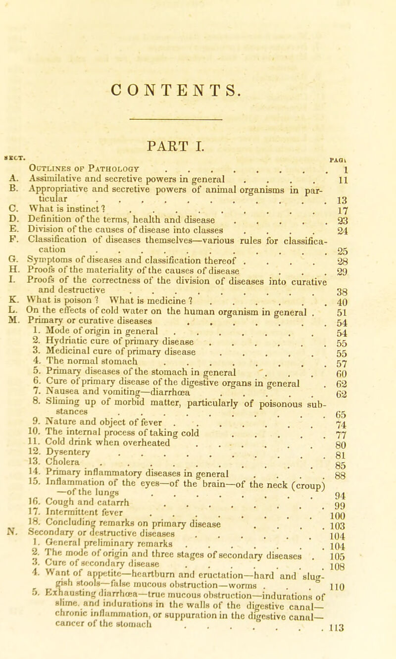 CONTENTS. PART I. »«CT. pAQl Outlines op Pathology 1 A. Assimilative and secretive powers in general . . . . H B. Appropriative and secretive powers of animal organisms in par- ticular 13 C. What is instinct .17 D. Definition of the terms, health and disease 93 E. Division of the causes of disease into classes .... 24 F. Classification of diseases themselves—various rules for classifica- cation . . . . ; . . . . 25 G. Symptoms of diseases and classification thereof .... 28 H. Proofs of the materiality of the causes of disease . . .29 I. Proofs of the correctness of the division of diseases into curative and destructive ....... 38 K. What is poison 1 What is medicine 1 40 L. On the effects of cold water on the human organism in general . 51 M. Primary or curative diseases 54 1. Mode of origin in general 54 2. Hydriatic cure of primary disease 55 3. Medicinal cure of primary disease 55 4. The normal stomach ...... 57 5. Primary diseases of the stomach in general '. . . 60 6. Cure of primary disease of the digestive organs in general . 62 7. Nausea and vomiting—diarrhoea ' 62 8. Sliming up of morbid matter, particularly of poisonous sub- stances 65 9. Nature and object of fever ..... 74 10. The internal process of taking cold . . 77 11. Cold drink when overheated . 80 12. Dysentery 81 id. Cholera - .. . . 85 14. Primary inflammatory diseases in general . . 88 15. Inflammation of the eyes—of the brain—of the neck (croup) —of the lungs 94 16. Cough and catarrh 99 17. Intermittent fever ... ^ 18. Concluding remarks on primary disease . . . 103 Secondary or destructive diseases .... ' 104 1. General preliminary remarks . . . .... 104 2. The mode of origin and three stages of secondary diseases .105 3. Cure of secondary disease ..... 108 4. Want of appetite—heartburn and eructation—hard and slug- gish stools—false mucous obstruction—worms . . . ° 110 5. Exhausting diarrhcca—true mucous obstruction—indurations of slune. and indurations in the walls of the digestive canal- chronic inflammation, or suppuration in the digestive canal— cancer of the stomach .... H3