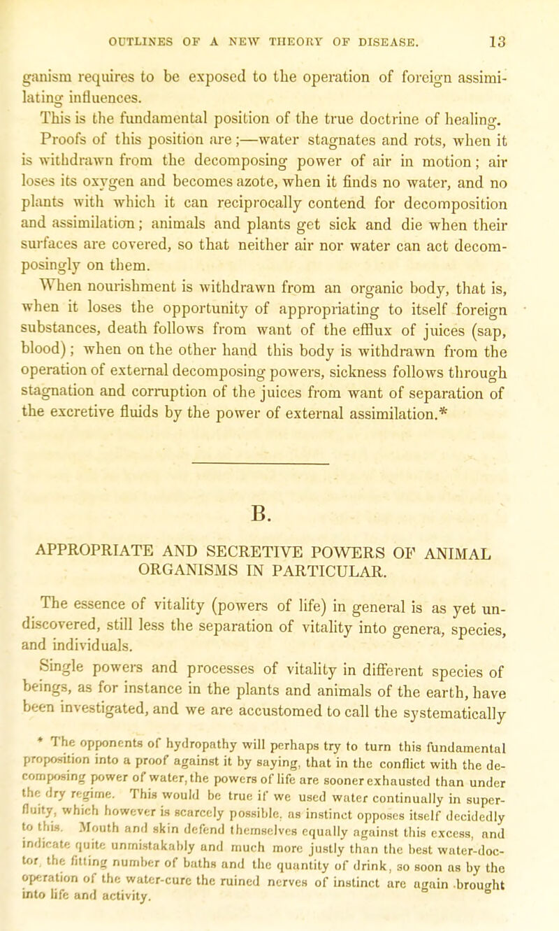 garu'sm requires to be exposed to the operation of foreign assimi- lating influences. This is the fundamental position of the true doctrine of healing. Proofs of this position are;—water stagnates and rots, when it is withdrawn from the decomposing power of air in motion; air loses its oxygen and becomes azote, when it finds no water, and no plants with which it can reciprocally contend for decomposition and assimilation; animals and plants get sick and die when their surfaces are covered, so that neither air nor water can act decom- posingly on them. When nourishment is withdrawn from an organic body, that is, when it loses the opportunity of appropriating to itself foreign substances, death follows from want of the efflux of juices (sap, blood); when on the other hand this body is withdrawn from the operation of external decomposing powers, sickness follows through stagnation and corruption of the juices from want of separation of the excretive fluids by the power of external assimilation.* B. APPROPRIATE AND SECRETIVE POWERS OF ANIMAL ORGANISMS IN PARTICULAR. The essence of vitality (powers of life) in general is as yet un- discovered, still less the separation of vitality into genera, species, and individuals. Single powers and processes of vitality in different species of beings, as for instance in the plants and animals of the earth, have been investigated, and we are accustomed to call the systematically ♦ The opponents of hydropathy will perhaps try to turn this fundamental proposition into a proof against it by saying, that in the conflict with the de- composing power of water, the powers of life are sooner exhausted than under the dry regime. This would be true if we used water continually in super- fluity, which however is scarcely possible, as instinct opposes itself decidedly to this. Mouth and skin defend themselves equally against this excess, and indicate quite unmistakably and much more justly than the best water-doc- tor, the fitting number of baths and the quantity of drink, so soon as by the operation of the water-cure the ruined nerves of instinct are ugain .brought into life and activity. 6